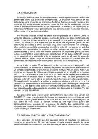 3
7.1. INTRODUCCIÓN.
La torsión en estructuras de hormigón armado aparece generalmente debido a la
continuidad entre sus elementos componentes. La situación más común en las
estructuras es la presencia de momentos flectores, fuerzas de corte y axiales. Sin
embargo, hay casos en que se pueden presentar fuerzas de torsión que intentan
torcer el elemento con respecto a su eje longitudinal. La existencia de torsión pura es
extremadamente rara ya que generalmente está combinada con momentos flectores,
esfuerzos de corte y esfuerzos axiales.
Por muchos años los efectos de torsión fueron ignorados en el diseño. Como se
verá más adelante, en algunos casos es justificado, pero no en otros. Se tomaba a la
torsión como una acción secundaria y en general no era tenida en cuenta en el
diseño; su influencia era absorbida por el factor de seguridad global de las
estructuras diseñadas a otros esfuerzos muy conservadoramente. Sin embargo,
años posteriores surgió la necesidad de considerar la torsión porque por un lado los
métodos más sofisticados de análisis permitían estructuras más livianas, menos
conservadoras y por lo tanto con menor coeficiente de seguridad global; por otro
lado se incrementó el uso de elementos estructurales en los cuales la torsión jugaba
un rol principal en la respuesta ante las acciones, como es el caso de vigas de
puentes curvos, vigas cargadas excéntricamente, estructuras prefabricadas sin
continuidad para redistribución de esfuerzos, balcones, losas helicoidales, etc.
A partir de los años 60 se comenzó a dar impulso en la investigación del
comportamiento de elementos a torsión y la primera recopilación se materializó en
un simposio organizado por el American Concrete Institute, ACI, en el año 1968. Las
primeras previsiones de código para torsión aparecieron en el ACI en la versión
1971. Los procedimientos para abordar el problema de la torsión permanecieron
prácticamente invariables hasta la versión del año 1989. En esta generación de
códigos, la torsión cubría sólo a las estructuras de hormigón armado no pretensado.
El procedimiento para diseño y análisis a torsión era similar al aplicado a corte. La
resistencia a torsión consistía en una contribución por parte del hormigón, designada
como Tc, y otra debido a los estribos y armadura longitudinal, designada como Ts,
que estaba basada en la analogía del reticulado con diagonales a 45 grados. Ver por
ejemplo, ref. [1], ACI-318-83.
Las previsiones para torsión fueron completamente revisadas en la versión del
ACI-1995. El nuevo procedimiento, tanto para secciones macizas como huecas, está
basado en la analogía del reticulado espacial aplicado a tubos de pared delgada, ya
que como se verá luego, la porción central de una viga sólida puede ser
conservadoramente ignorada en el proceso de diseño. Las suposiciones son
apoyadas por resultados de ensayos. El método se aplica tanto a hormigón armado
como a hormigón pretensado.
7.2. TORSIÓN POR EQULIBRIO Y POR COMPATIBILIDAD.
Los esfuerzos de torsión pueden aparecer como el resultado de acciones
primarias o secundarias. El caso de torsión primaria aparece cuando la carga
externa no tiene otra alternativa que ser resistida por esfuerzos de torsión. En tales
 