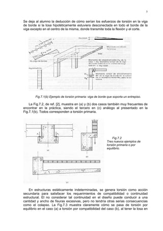 5
Se deja al alumno la deducción de cómo serían los esfuerzos de torsión en la viga
de borde si la losa hipotéticamente estuviera desconectada en todo el borde de la
viga excepto en el centro de la misma, donde transmite toda la flexión y el corte.
Fig.7.1(b) Ejemplo de torsión primaria: viga de borde que soporta un entrepiso.
La Fig.7.2, de ref. [2], muestra en (a) y (b) dos casos también muy frecuentes de
encontrar en la práctica, siendo el tercero en (c) análogo al presentado en la
Fig.7.1(b). Todos corresponden a torsión primaria.
Fig.7.2
Tres nuevos ejemplos de
torsión primaria o por
equilibrio.
En estructuras estáticamente indeterminadas, se genera torsión como acción
secundaria para satisfacer los requerimientos de compatibilidad o continuidad
estructural. El no considerar tal continuidad en el diseño puede conducir a una
cantidad y ancho de fisuras excesivas, pero no tendría otras serias consecuencias
como el colapso. La Fig.7.3 muestra claramente cómo se pasa de torsión por
equilibrio en el caso (a) a torsión por compatibilidad del caso (b), al tener la losa en
 