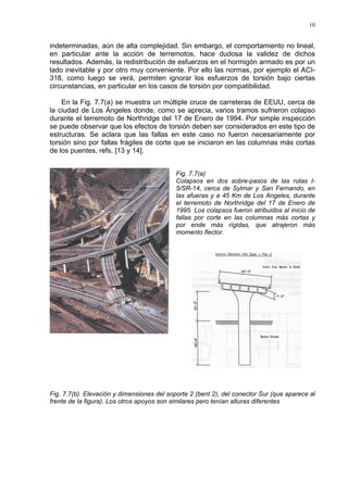 10
indeterminadas, aún de alta complejidad. Sin embargo, el comportamiento no lineal,
en particular ante la acción de terremotos, hace dudosa la validez de dichos
resultados. Además, la redistribución de esfuerzos en el hormigón armado es por un
lado inevitable y por otro muy conveniente. Por ello las normas, por ejemplo el ACI-
318, como luego se verá, permiten ignorar los esfuerzos de torsión bajo ciertas
circunstancias, en particular en los casos de torsión por compatibilidad.
En la Fig. 7.7(a) se muestra un múltiple cruce de carreteras de EEUU, cerca de
la ciudad de Los Ángeles donde, como se aprecia, varios tramos sufrieron colapso
durante el terremoto de Northridge del 17 de Enero de 1994. Por simple inspección
se puede observar que los efectos de torsión deben ser considerados en este tipo de
estructuras. Se aclara que las fallas en este caso no fueron necesariamente por
torsión sino por fallas frágiles de corte que se iniciaron en las columnas más cortas
de los puentes, refs. [13 y 14].
Fig. 7.7(a)
Colapsos en dos sobre-pasos de las rutas I-
5/SR-14, cerca de Sylmar y San Fernando, en
las afueras y a 45 Km de Los Angeles, durante
el terremoto de Northridge del 17 de Enero de
1995. Los colapsos fueron atribuidos al inicio de
fallas por corte en las columnas más cortas y
por ende más rígidas, que atrajeron más
momento flector.
Fig. 7.7(b). Elevación y dimensiones del soporte 2 (bent 2), del conector Sur (que aparece al
frente de la figura). Los otros apoyos son similares pero tenían alturas diferentes
 