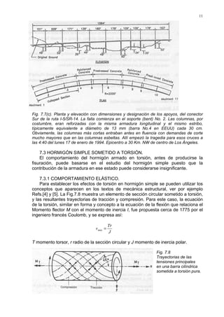 11
Fig. 7.7(c). Planta y elevación con dimensiones y designación de los apoyos, del conector
Sur de la ruta I-5/SR-14. La falla comienza en el soporte (bent) No. 2. Las columnas, por
costumbre, eran reforzadas con la misma armadura longitudinal y el mismo estribo,
típicamente equivalente a diámetro de 13 mm (barra No.4 en EEUU) cada 30 cm.
Obviamente, las columnas más cortas entraban antes en fluencia con demandas de corte
mucho mayores que en las columnas esbeltas. Allí empezó la tragedia para esos cruces a
las 4:40 del lunes 17 de enero de 1994. Epicentro a 30 Km. NW de centro de Los Ángeles.
7.3 HORMIGÓN SIMPLE SOMETIDO A TORSIÓN.
El comportamiento del hormigón armado en torsión, antes de producirse la
fisuración, puede basarse en el estudio del hormigón simple puesto que la
contribución de la armadura en ese estado puede considerarse insignificante.
7.3.1 COMPORTAMIENTO ELÁSTICO.
Para establecer los efectos de torsión en hormigón simple se pueden utilizar los
conceptos que aparecen en los textos de mecánica estructural, ver por ejemplo
Refs.[4] y [5]. La Fig.7.8 muestra un elemento de sección circular sometido a torsión,
y las resultantes trayectorias de tracción y compresión. Para este caso, la ecuación
de la torsión, similar en forma y concepto a la ecuación de la flexión que relaciona el
Momento flector M con el momento de inercia I, fue propuesta cerca de 1775 por el
ingeniero francés Coulomb, y se expresa así:
J
Tr
vmáx =
T momento torsor, r radio de la sección circular y J momento de inercia polar.
Fig. 7.8
Trayectorias de las
tensiones principales
en una barra cilíndrica
sometida a torsión pura.
 