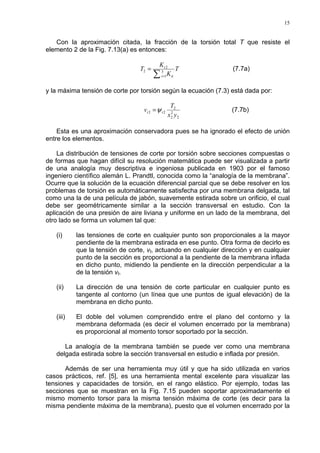 15
Con la aproximación citada, la fracción de la torsión total T que resiste el
elemento 2 de la Fig. 7.13(a) es entonces:
T
K
K
T
tii
t
∑ =
= 3
1
2
2 (7.7a)
y la máxima tensión de corte por torsión según la ecuación (7.3) está dada por:
2
2
2
2
22
yx
T
v tt ψ= (7.7b)
Esta es una aproximación conservadora pues se ha ignorado el efecto de unión
entre los elementos.
La distribución de tensiones de corte por torsión sobre secciones compuestas o
de formas que hagan difícil su resolución matemática puede ser visualizada a partir
de una analogía muy descriptiva e ingeniosa publicada en 1903 por el famoso
ingeniero científico alemán L. Prandtl, conocida como la “analogía de la membrana”.
Ocurre que la solución de la ecuación diferencial parcial que se debe resolver en los
problemas de torsión es automáticamente satisfecha por una membrana delgada, tal
como una la de una película de jabón, suavemente estirada sobre un orificio, el cual
debe ser geométricamente similar a la sección transversal en estudio. Con la
aplicación de una presión de aire liviana y uniforme en un lado de la membrana, del
otro lado se forma un volumen tal que:
(i) las tensiones de corte en cualquier punto son proporcionales a la mayor
pendiente de la membrana estirada en ese punto. Otra forma de decirlo es
que la tensión de corte, vt, actuando en cualquier dirección y en cualquier
punto de la sección es proporcional a la pendiente de la membrana inflada
en dicho punto, midiendo la pendiente en la dirección perpendicular a la
de la tensión vt.
(ii) La dirección de una tensión de corte particular en cualquier punto es
tangente al contorno (un línea que une puntos de igual elevación) de la
membrana en dicho punto.
(iii) El doble del volumen comprendido entre el plano del contorno y la
membrana deformada (es decir el volumen encerrado por la membrana)
es proporcional al momento torsor soportado por la sección.
La analogía de la membrana también se puede ver como una membrana
delgada estirada sobre la sección transversal en estudio e inflada por presión.
Además de ser una herramienta muy útil y que ha sido utilizada en varios
casos prácticos, ref. [5], es una herramienta mental excelente para visualizar las
tensiones y capacidades de torsión, en el rango elástico. Por ejemplo, todas las
secciones que se muestran en la Fig. 7.15 pueden soportar aproximadamente el
mismo momento torsor para la misma tensión máxima de corte (es decir para la
misma pendiente máxima de la membrana), puesto que el volumen encerrado por la
 