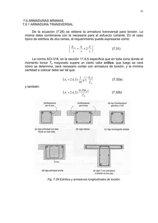 29
7.6 ARMADURAS MÍNIMAS.
7.6.1 ARMADURA TRANSVERSAL.
De la ecuación (7.28) se obtiene la armadura transversal para torsión. La
misma debe combinarse con la necesaria para el esfuerzo cortante. En el caso
típico de estribos de dos ramas, el requerimiento puede expresarse como:






+=+
s
A
s
A
s
A tvtv
2 (7.31)
La norma ACI-318, en la sección 11.6.5 especifica que en toda zona donde el
momento torsor Tu mayorado supere un cierto valor crítico, que luego se verá
cómo se determina, será necesario contar con armadura de torsión, y la mínima
cantidad a colocar debe ser tal que:
( )
yv
w
ctv
f
sb
fAA ´
16
1
2 ≥+ (7.32a)
y también:
( )
yv
w
tv
f
sb
AA
33.0
2 ≥+ (7.32b)
Fig. 7.28 Estribos y armaduras longitudinales de torsión.
 