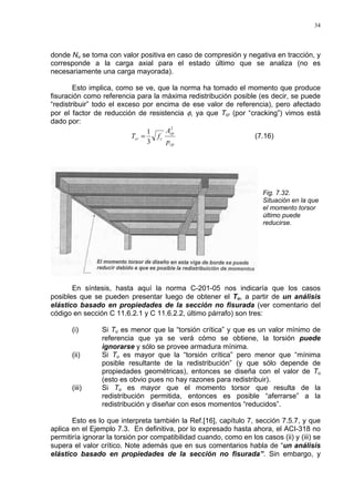 34
donde Nu se toma con valor positiva en caso de compresión y negativa en tracción, y
corresponde a la carga axial para el estado último que se analiza (no es
necesariamente una carga mayorada).
Esto implica, como se ve, que la norma ha tomado el momento que produce
fisuración como referencia para la máxima redistribución posible (es decir, se puede
“redistribuir” todo el exceso por encima de ese valor de referencia), pero afectado
por el factor de reducción de resistencia φ, ya que Tcr (por “cracking”) vimos está
dado por:
cp
cp
ccr
p
A
fT
2
´
3
1
= (7.16)
Fig. 7.32.
Situación en la que
el momento torsor
último puede
reducirse.
En síntesis, hasta aquí la norma C-201-05 nos indicaría que los casos
posibles que se pueden presentar luego de obtener el Tu, a partir de un análisis
elástico basado en propiedades de la sección no fisurada (ver comentario del
código en sección C 11.6.2.1 y C 11.6.2.2, último párrafo) son tres:
(i) Si Tu es menor que la “torsión crítica” y que es un valor mínimo de
referencia que ya se verá cómo se obtiene, la torsión puede
ignorarse y sólo se provee armadura mínima.
(ii) Si Tu es mayor que la “torsión crítica” pero menor que “mínima
posible resultante de la redistribución” (y que sólo depende de
propiedades geométricas), entonces se diseña con el valor de Tu
(esto es obvio pues no hay razones para redistribuir).
(iii) Si Tu es mayor que el momento torsor que resulta de la
redistribución permitida, entonces es posible “aferrarse” a la
redistribución y diseñar con esos momentos “reducidos”.
Esto es lo que interpreta también la Ref.[16], capítulo 7, sección 7.5.7, y que
aplica en el Ejemplo 7.3. En definitiva, por lo expresado hasta ahora, el ACI-318 no
permitiría ignorar la torsión por compatibilidad cuando, como en los casos (ii) y (iii) se
supera el valor crítico. Note además que en sus comentarios habla de “un análisis
elástico basado en propiedades de la sección no fisurada”. Sin embargo, y
 