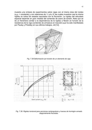42
muestra una síntesis de experimentos sobre vigas con el mismo área del núcleo
(xoyo = constante) y con relaciones de 1≤ y/x≤ 6, las cuales muestran casi la misma
rigidez en todos los estados asociados con la fisuración. La rigidez del reticulado
espacial depende en gran medida del contenido de acero de torsión. Note que se
da un fenómeno similar a la dependencia de la rigidez a flexión en función de la
resistencia de la viga (contenido de armadura en tracción) que ha sido manifestado
por Paulay y Priestley en sus últimos trabajos, ref.[12].
Fig. 7.38 Deformación por torsión de un elemento de viga.
Fig. 7.38. Rigidez torsional para secciones rectangulares y huecas de hormigón armado
diagonalmente fisuradas.
 