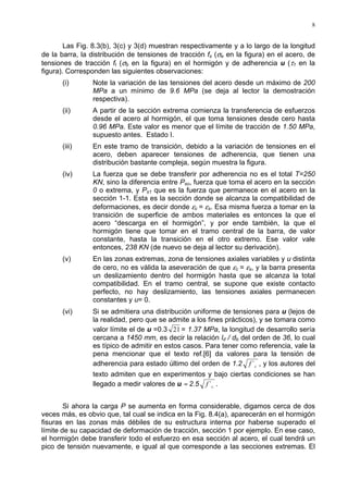 8
Las Fig. 8.3(b), 3(c) y 3(d) muestran respectivamente y a lo largo de la longitud
de la barra, la distribución de tensiones de tracción fs (σe en la figura) en el acero, de
tensiones de tracción ft (σb en la figura) en el hormigón y de adherencia u (τ1 en la
figura). Corresponden las siguientes observaciones:
(i) Note la variación de las tensiones del acero desde un máximo de 200
MPa a un mínimo de 9.6 MPa (se deja al lector la demostración
respectiva).
(ii) A partir de la sección extrema comienza la transferencia de esfuerzos
desde el acero al hormigón, el que toma tensiones desde cero hasta
0.96 MPa. Este valor es menor que el límite de tracción de 1.50 MPa,
supuesto antes. Estado I.
(iii) En este tramo de transición, debido a la variación de tensiones en el
acero, deben aparecer tensiones de adherencia, que tienen una
distribución bastante compleja, según muestra la figura.
(iv) La fuerza que se debe transferir por adherencia no es el total T=250
KN, sino la diferencia entre Pso, fuerza que toma el acero en la sección
0 o extrema, y Ps1 que es la fuerza que permanece en el acero en la
sección 1-1. Esta es la sección donde se alcanza la compatibilidad de
deformaciones, es decir donde εc = εs. Esa misma fuerza a tomar en la
transición de superficie de ambos materiales es entonces la que el
acero “descarga en el hormigón”, y por ende también, la que el
hormigón tiene que tomar en el tramo central de la barra, de valor
constante, hasta la transición en el otro extremo. Ese valor vale
entonces, 238 KN (de nuevo se deja al lector su derivación).
(v) En las zonas extremas, zona de tensiones axiales variables y u distinta
de cero, no es válida la aseveración de que εc = εs, y la barra presenta
un deslizamiento dentro del hormigón hasta que se alcanza la total
compatibilidad. En el tramo central, se supone que existe contacto
perfecto, no hay deslizamiento, las tensiones axiales permanecen
constantes y u= 0.
(vi) Si se admitiera una distribución uniforme de tensiones para u (lejos de
la realidad, pero que se admite a los fines prácticos), y se tomara como
valor límite el de u =0.3 21 = 1.37 MPa, la longitud de desarrollo sería
cercana a 1450 mm, es decir la relación ld / db del orden de 36, lo cual
es típico de admitir en estos casos. Para tener como referencia, vale la
pena mencionar que el texto ref.[6] da valores para la tensión de
adherencia para estado último del orden de 1.2 cf ´ , y los autores del
texto admiten que en experimentos y bajo ciertas condiciones se han
llegado a medir valores de u ≈ 2.5 cf ´ .
Si ahora la carga P se aumenta en forma considerable, digamos cerca de dos
veces más, es obvio que, tal cual se indica en la Fig. 8.4(a), aparecerán en el hormigón
fisuras en las zonas más débiles de su estructura interna por haberse superado el
límite de su capacidad de deformación de tracción, sección 1 por ejemplo. En ese caso,
el hormigón debe transferir todo el esfuerzo en esa sección al acero, el cual tendrá un
pico de tensión nuevamente, e igual al que corresponde a las secciones extremas. El
 