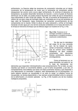 25
enfriamiento. La fluencia relaja las tensiones de compresión inducidas por el rápido
incremento de la temperatura de modo que el remanente de compresión podría
desaparecer tan pronto como ocurra algún enfriamiento. Si continúa el descenso de
temperatura, se pueden desarrollar tensiones de tracción, y como el grado de fluencia
disminuye con la edad, se puede producir fisuración aún antes de que la temperatura
haya descendido al valor inicial (de colado). Por ello, el aumento de temperatura en el
interior de una gran masa de hormigón debe ser controlada por el uso de cementos de
bajo calor de hidratación, bajos contenidos de cementos, pre-enfriamiento de los
componentes de la mezcla, limitar la altura de cada colocación y enfriar al hormigón
haciendo circular agua por una red de conductos embebidos en la masa del mismo. En
la ref.[4] se menciona el ensayo que se efectuó según se muestra en la Fig. 2.14a.
Fig. 2.14a. Tensiones en el
hormigón sometido a cambio de
temperatura y a longitud constante
(restricción a deformación).
Se dijo que la naturaleza
del creep no es muy conocida
aún. Se ha tratado de repre-
sentar el fenómeno mediante lo
que se conoce como modelos
reológicos, es decir modelos
compuestos por elementos
ficticios combinando resortes y
amortiguadores.
Como el fenómeno es, en
parte reversible y en parte no, se
lo trata de representar con
elementos que responden individualmente a ese comportamiento. Por un lado, se usan
resortes que tienen un movimiento elástico, y por lo tanto recuperable, y por otro, el
comportamiento visco-elástico que tiene una fase puramente viscosa y que responde a
una deformación no reversible o plástica, está representada por el amortiguador. La
parte elástica siempre es recuperable si se saca la carga. La plástica nunca es
recuperable, es tiempo-dependiente y hay siempre proporcionalidad entre la variación
de la deformación y la tensión aplicada. La Fig. 2.14b muestra uno de los modelos
reológicos propuestos.
Fig. 2.14b. Modelo Reológico
 