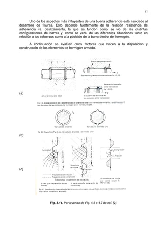 17
Uno de los aspectos más influyentes de una buena adherencia está asociado al
desarrollo de fisuras. Esto depende fuertemente de la relación resistencia de
adherencia vs. deslizamiento, la que es función como se vio de las distintas
configuraciones de barras y, como se verá, de las diferentes situaciones tanto en
relación a los esfuerzos como a la posición de la barra dentro del hormigón.
A continuación se evalúan otros factores que hacen a la disposición y
construcción de los elementos de hormigón armado.
(a)
(b)
(c)
Fig. 8.14. Ver leyenda de Fig. 4.5 a 4.7 de ref. [2].
 
