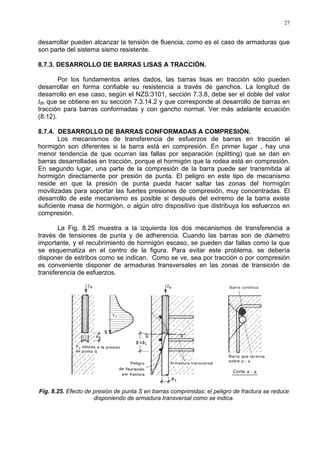 27
desarrollar pueden alcanzar la tensión de fluencia, como es el caso de armaduras que
son parte del sistema sismo resistente.
8.7.3. DESARROLLO DE BARRAS LISAS A TRACCIÓN.
Por los fundamentos antes dados, las barras lisas en tracción sólo pueden
desarrollar en forma confiable su resistencia a través de ganchos. La longitud de
desarrollo en ese caso, según el NZS:3101, sección 7.3.8, debe ser el doble del valor
ldh que se obtiene en su sección 7.3.14.2 y que corresponde al desarrollo de barras en
tracción para barras conformadas y con gancho normal. Ver más adelante ecuación
(8.12).
8.7.4. DESARROLLO DE BARRAS CONFORMADAS A COMPRESIÓN.
Los mecanismos de transferencia de esfuerzos de barras en tracción al
hormigón son diferentes si la barra está en compresión. En primer lugar , hay una
menor tendencia de que ocurran las fallas por separación (splitting) que se dan en
barras desarrolladas en tracción, porque el hormigón que la rodea está en compresión.
En segundo lugar, una parte de la compresión de la barra puede ser transmitida al
hormigón directamente por presión de punta. El peligro en este tipo de mecanismo
reside en que la presión de punta pueda hacer saltar las zonas del hormigón
movilizadas para soportar las fuertes presiones de compresión, muy concentradas. El
desarrollo de este mecanismo es posible si después del extremo de la barra existe
suficiente masa de hormigón, o algún otro dispositivo que distribuya los esfuerzos en
compresión.
La Fig. 8.25 muestra a la izquierda los dos mecanismos de transferencia a
través de tensiones de punta y de adherencia. Cuando las barras son de diámetro
importante, y el recubrimiento de hormigón escaso, se pueden dar fallas como la que
se esquematiza en el centro de la figura. Para evitar este problema, se debería
disponer de estribos como se indican. Como se ve, sea por tracción o por compresión
es conveniente disponer de armaduras transversales en las zonas de transición de
transferencia de esfuerzos.
Fig. 8.25. Efecto de presión de punta S en barras comprimidas; el peligro de fractura se reduce
disponiendo de armadura transversal como se indica.
 