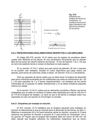 47
Fig. 8.53.
Empalmes por
traslape de barras en
compresión. La
armadura transversal
debe extenderse más
allá de los extremos
de las barras.
8.8.4. PRESCRIPCIONES REGLAMENTARIAS RESPECTOS A LOS EMPALMES.
El código ACI-318, sección 12.14 aclara que los lugares de empalmes deben
quedar bien definidos en los planos. En sus comentarios recomienda que se ubiquen
lejos de los puntos de máximo esfuerzo de tracción. El uso de factores 1.3ld y 1.0ld que
se verá más adelante tiende a motivar al diseñador en este aspecto.
En su sección 12.14.2.1 aclara que para barras de diámetro 36 mm o mayores
no se pueden usar traslapes, excepto en casos específicos que luego aclara, por
ejemplo, para barras de columnas unidas a bases, ver Sección 15.8.2.3 y comentarios.
Para los paquetes de barras aclara que se debe tomar la longitud de desarrollo
para barra individual aumentada por los coeficientes que antes se mencionaron de 1.20
y 1.33 para paquetes de 3 y 4 barras respectivamente. Los traslapes de las barras
individuales de un paquete no deben sobreponerse y no se deben empalmar paquetes
enteros por solape.
En la sección 12.14.2.3. aclara que en elementos sometidos a flexión, las barras
traslapadas que no están en contacto no deben estar separadas por más de 150 mm ni
de 1/5 de la longitud de traslape. La razón es que si las barras a traslapar están muy
separadas se crea una sección en el hormigón no armada.
8.8.4.1. Empalmes por traslape en tracción.
El ACI, sección 12.15 establece que la longitud requerida para traslapes en
tracción es básicamente la que se requiere para el desarrollo de las barras, es decir ld.
Referirse a ecuaciones 8.8 y 8.9 para extremos rectos en tracción, ecuación 8.12 para
extremos con ganchos en tracción y ecuación 8.11 para barras en compresión, con o
sin gancho. En ningún caso la longitud del empalme debe ser menor de 300 mm. Se
debe calcular esa longitud utilizando los coeficientes respectivos que ya fueron
 