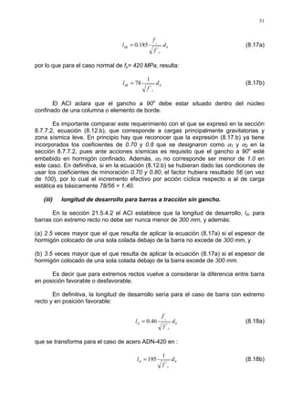 51
b
c
dh d
f
f
l
y
´
185.0= (8.17a)
por lo que para el caso normal de fy= 420 MPa, resulta:
b
c
dh d
f
l
´
1
78= (8.17b)
El ACI aclara que el gancho a 90o
debe estar situado dentro del núcleo
confinado de una columna o elemento de borde.
Es importante comparar este requerimiento con el que se expresó en la sección
8.7.7.2, ecuación (8.12.b), que corresponde a cargas principalmente gravitatorias y
zona sísmica leve. En principio hay que reconocer que la expresión (8.17.b) ya tiene
incorporados los coeficientes de 0.70 y 0.8 que se designaron como α1 y α2 en la
sección 8.7.7.2, pues ante acciones sísmicas es requisito que el gancho a 90o
esté
embebido en hormigón confinado. Además, α3 no corresponde ser menor de 1.0 en
este caso. En definitiva, si en la ecuación (8.12.b) se hubieran dado las condiciones de
usar los coeficientes de minoración 0.70 y 0.80, el factor hubiera resultado 56 (en vez
de 100), por lo cual el incremento efectivo por acción cíclica respecto a al de carga
estática es básicamente 78/56 = 1.40.
(iii) longitud de desarrollo para barras a tracción sin gancho.
En la sección 21.5.4.2 el ACI establece que la longitud de desarrollo, ld, para
barras con extremo recto no debe ser nunca menor de 300 mm, y además:
(a) 2.5 veces mayor que el que resulta de aplicar la ecuación (8.17a) si el espesor de
hormigón colocado de una sola colada debajo de la barra no excede de 300 mm, y
(b) 3.5 veces mayor que el que resulta de aplicar la ecuación (8.17a) si el espesor de
hormigón colocado de una sola colada debajo de la barra excede de 300 mm.
Es decir que para extremos rectos vuelve a considerar la diferencia entre barra
en posición favorable o desfavorable.
En definitiva, la longitud de desarrollo sería para el caso de barra con extremo
recto y en posición favorable:
b
c
d d
f
f
l
y
´
46.0= (8.18a)
que se transforma para el caso de acero ADN-420 en :
b
c
d d
f
l
´
1
195= (8.18b)
 
