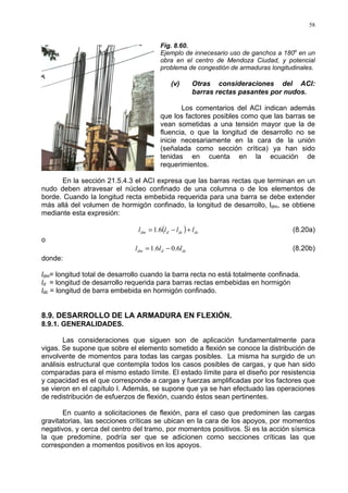 58
Fig. 8.60.
Ejemplo de innecesario uso de ganchos a 180o
en un
obra en el centro de Mendoza Ciudad, y potencial
problema de congestión de armaduras longitudinales.
(v) Otras consideraciones del ACI:
barras rectas pasantes por nudos.
Los comentarios del ACI indican además
que los factores posibles como que las barras se
vean sometidas a una tensión mayor que la de
fluencia, o que la longitud de desarrollo no se
inicie necesariamente en la cara de la unión
(señalada como sección crítica) ya han sido
tenidas en cuenta en la ecuación de
requerimientos.
En la sección 21.5.4.3 el ACI expresa que las barras rectas que terminan en un
nudo deben atravesar el núcleo confinado de una columna o de los elementos de
borde. Cuando la longitud recta embebida requerida para una barra se debe extender
más allá del volumen de hormigón confinado, la longitud de desarrollo, ldm, se obtiene
mediante esta expresión:
( ) dcdcddm llll +−= 6.1 (8.20a)
o
dcddm lll 6.06.1 −= (8.20b)
donde:
ldm= longitud total de desarrollo cuando la barra recta no está totalmente confinada.
ld = longitud de desarrollo requerida para barras rectas embebidas en hormigón
ldc = longitud de barra embebida en hormigón confinado.
8.9. DESARROLLO DE LA ARMADURA EN FLEXIÓN.
8.9.1. GENERALIDADES.
Las consideraciones que siguen son de aplicación fundamentalmente para
vigas. Se supone que sobre el elemento sometido a flexión se conoce la distribución de
envolvente de momentos para todas las cargas posibles. La misma ha surgido de un
análisis estructural que contempla todos los casos posibles de cargas, y que han sido
comparadas para el mismo estado límite. El estado límite para el diseño por resistencia
y capacidad es el que corresponde a cargas y fuerzas amplificadas por los factores que
se vieron en el capítulo I. Además, se supone que ya se han efectuado las operaciones
de redistribución de esfuerzos de flexión, cuando éstos sean pertinentes.
En cuanto a solicitaciones de flexión, para el caso que predominen las cargas
gravitatorias, las secciones críticas se ubican en la cara de los apoyos, por momentos
negativos, y cerca del centro del tramo, por momentos positivos. Si es la acción sísmica
la que predomine, podría ser que se adicionen como secciones críticas las que
corresponden a momentos positivos en los apoyos.
 