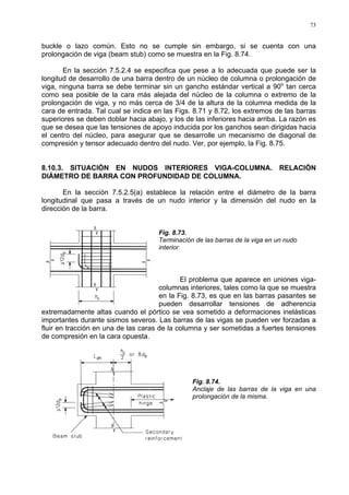 73
buckle o lazo común. Esto no se cumple sin embargo, si se cuenta con una
prolongación de viga (beam stub) como se muestra en la Fig. 8.74.
En la sección 7.5.2.4 se especifica que pese a lo adecuada que puede ser la
longitud de desarrollo de una barra dentro de un núcleo de columna o prolongación de
viga, ninguna barra se debe terminar sin un gancho estándar vertical a 90o
tan cerca
como sea posible de la cara más alejada del núcleo de la columna o extremo de la
prolongación de viga, y no más cerca de 3/4 de la altura de la columna medida de la
cara de entrada. Tal cual se indica en las Figs. 8.71 y 8.72, los extremos de las barras
superiores se deben doblar hacia abajo, y los de las inferiores hacia arriba. La razón es
que se desea que las tensiones de apoyo inducida por los ganchos sean dirigidas hacia
el centro del núcleo, para asegurar que se desarrolle un mecanismo de diagonal de
compresión y tensor adecuado dentro del nudo. Ver, por ejemplo, la Fig. 8.75.
8.10.3. SITUACIÓN EN NUDOS INTERIORES VIGA-COLUMNA. RELACIÓN
DIÁMETRO DE BARRA CON PROFUNDIDAD DE COLUMNA.
En la sección 7.5.2.5(a) establece la relación entre el diámetro de la barra
longitudinal que pasa a través de un nudo interior y la dimensión del nudo en la
dirección de la barra.
Fig. 8.73.
Terminación de las barras de la viga en un nudo
interior.
El problema que aparece en uniones viga-
columnas interiores, tales como la que se muestra
en la Fig. 8.73, es que en las barras pasantes se
pueden desarrollar tensiones de adherencia
extremadamente altas cuando el pórtico se vea sometido a deformaciones inelásticas
importantes durante sismos severos. Las barras de las vigas se pueden ver forzadas a
fluir en tracción en una de las caras de la columna y ser sometidas a fuertes tensiones
de compresión en la cara opuesta.
Fig. 8.74.
Anclaje de las barras de la viga en una
prolongación de la misma.
 