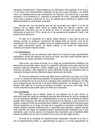 5
bastantes incertidumbres. Estos problemas se enfrentarán más adelante. Si en la Fig.
1.3 se toma como representativa cualquiera de las dos curvas bilineales, y se define
como ∆y el desplazamiento que corresponde a la “fluencia” de la estructura, y que está
asociado a una resistencia Sy, entonces la pendiente de dicha respuesta idealizada
como lineal y elástica y dada por K= Sy/∆y es utilizada para cuantificar la rigidez inicial
global del edificio en la dirección analizada.
Muchas son las discusiones que se han generado para definir el punto de
fluencia. No es objeto entrar ahora en detalle sobre los distintos criterios, sino
simplemente mencionar que en la ref.[2] se toma el concepto de rigidez secante
refiriéndola al valor de 0.75 Si, donde con Si se representa la resistencia “ideal” o de
fluencia de la estructura.
Al valor de K resultante se lo llama “rigidez efectiva” y será éste el que nos
interese cuando se verifiquen condiciones de estado límite de servicio. Una de las
condiciones más comunes a verificar es la de desplazamientos relativos entre pisos,
que deben permanecer dentro de ciertos valores, a los cuales los reglamentos
modernos de diseño imponen límites.
I.1.2.2 Resistencia.
La resistencia de una estructura está dada por la máxima carga, generalmente
expresada a través del esfuerzo de corte en la base, que ésta puede soportar bajo la
combinación de cargas verticales y horizontales.
Para evitar una pronta incursión en el rango de comportamiento inelástico, los
elementos estructurales deben poseer la resistencia suficiente como para soportar las
acciones internas (momentos, cortes, axiales) que se generan durante la respuesta
dinámica del edificio. Más adelante se verán diferentes niveles de resistencia que es
necesario distinguir para las diferentes etapas del proceso de diseño.
El nivel de resistencia mínimo que debe tener la estructura se indica en la Fig.
1.3 con Si, resistencia ideal (más adelante, la designaremos como resistencia nominal),
que se corresponde con la que se toma o designa como resistencia de fluencia. El valor
de la resistencia por encima de Si se llama sobre-resistencia y se designa con So. El
estimar este valor de So durante el proceso de diseño, tal cual se verá luego, tiene
mucha importancia para poder aplicar el diseño por capacidad.
I.4.2.3 Ductilidad.
Para asegurar que el edificio quede en pie después de un gran sismo, su
estructura debe ser capaz de sobrellevar grandes deformaciones sin que su resistencia
se vea seriamente afectada. Los desplazamientos a que se vería sometido el edificio
pueden estar bastante más allá del que corresponde a la fluencia, y que marcaría en
nuestro modelo el límite de comportamiento elástico. La habilidad de la estructura para
ofrecer resistencia en el rango no lineal de la respuesta se denomina ductilidad. Esta
implica sostener grandes deformaciones y capacidad para absorber y disipar energía
ante reversión de cargas y/o desplazamientos (comportamiento histerético) por lo que
representa, para muchos autores, la propiedad más importante que el diseñador debe
proveer al edificio que se vaya a construir en una zona de alto riesgo sísmico.
El límite de la ductilidad de desplazamientos disponible, indicado en la Fig.1.3
por el desplazamiento último ∆u, generalmente se asocia a un límite especificado de
 