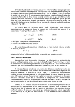 33
En la distribución de tensiones se ve que inmediatamente bajo la carga aparecen
elevadísimas tensiones de compresión. En la práctica, se interpone entre la placa y la
probeta un material relativamente flexible de unos 3 mm de espesor y de unos 25 mm
de ancho a lo largo de L. Si bien aparecen bajo la carga esas tensiones elevadas de
compresión horizontal (el área tiende a cero), también se ve que simultáneamente
aparecen tensiones verticales de compresión de magnitud comparable, por lo que en
esas secciones se generan estados biaxiales de compresión por lo que la falla no
ocurre allí. Si el ensayo se efectúa en forma correcta, la rotura se producirá según se
indica en la Fig. 2.21.
El código ACI-318 aconseja tomar estas expresiones para calcular
respectivamente la resistencia directa a tracción, fcr, y el módulo de ruptura, fr, o
resistencia a tracción por flexión, sección 9.5.2.3:
ccr ff ´33.0 λ= [MPa] (2.23)
cr ff ´7.0 λ= [MPa] (2.24)
λ= 1.00 para hormigón de densidad normal.
λ= 0.75 a 0.85 para hormigones livianos.
En general se puede considerar válida la ley de Hook hasta la máxima tensión
de tracción, es decir:
fc = Ec εcf (2.25)
adoptando el mismo módulo de elasticidad longitudinal que para compresión.
2.3.1.8. Relación de Poisson.
La relación entre la deformación transversal y la deformación en la dirección de
la carga axial aplicada se conoce como cociente de Poisson. Para el hormigón el valor
de esta relación se encuentra generalmente en el rango de 0.15 a 0.20. Usualmente se
considera que el cociente de Poisson es menor para hormigones de alta resistencia.
A valores altos de tensión de compresión las deformaciones transversales se
incrementan rápidamente. Esto obedece a la fisuración en el interior de la probeta en
las fibras paralelas a la dirección de carga. La Fig. 2.23 muestra las deformaciones
medidas en una probeta ensayada en compresión hasta la rotura. Durante la mayor
parte del rango de cargas el volumen del espécimen decrece, pero cuando se alcanzan
tensiones elevadas cerca de la resistencia a compresión las deformaciones
transversales se vuelven tan altas que el volumen de la probeta comienza a crecer, lo
cual es un indicador de que la resistencia a compresión está siendo vencida.
La falla de una probeta cargada uni-axialmente en compresión generalmente va
acompañada por separaciones de las fibras paralelas cargadas y un incremento de
volumen. Este tipo de falla es el que ha inspirado a la concepción del hormigón armado
confinado a través de armadura transversal que actúa como zuncho ante la expansión
en esa dirección lo cual, tal cual más adelante se verá, modifica substancialmente la
respuesta.
 