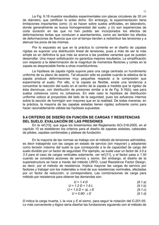 11
La Fig. 9.18 muestra resultados experimentales con placas circulares de 30 cm
de diámetro, que certifican lo antes dicho. Sin embargo, la experimentación tiene
limitaciones importantes como: (i) se hacen sobre suelos artificiales, en laboratorio,
donde generalmente se busca homogeneidad del suelo; y (ii) son experiencias de
corta duración en las que no han podido ser incorporados los efectos de
deformaciones lentas que conducen a asentamientos, como así también los efectos
de deformaciones de fluencia que con el tiempo tienden a redistribuir las tensiones y a
atenuar los picos de las mismas.
Por lo expuesto es que en la práctica lo corriente en el diseño de zapatas
rígidas es suponer una distribución lineal de tensiones, pues a más de ser la más
simple es en definitiva la que más se acerca a las posibles variantes que se puedan
desarrollar. Una mayor sofisticación no garantiza mejores resultados. La simplificación
con respecto a la determinación de la magnitud de momentos flectores y cortes en la
zapata es despreciable frente a otras incertidumbres.
La hipótesis de zapata rígida supone para una carga centrada un hundimiento
uniforme de su plano de asiento. Tal situación sólo es posible cuando la elástica de la
zapata produce deformaciones muy pequeñas respecto a la compresión que
experimenta el suelo. Por ello, si la zapata es flexible, existe una tendencia a
concentrar la reacción del suelo en el centro de la zapata a medida que la rigidez de
ésta disminuye, con distribución de presiones similar a la de Fig. 9.16(b), sea para
suelos cohesivos como no cohesivos. En este caso la hipótesis de distribución
uniforme coloca al proyectista del lado de la seguridad, pues los esfuerzos internos
sobre la sección de hormigón son mayores que en la realidad. De todas maneras, en
la práctica, la mayoría de las zapatas aisladas tienen rigidez suficiente como para
hacer razonablemente válidas las hipótesis supuestas.
9.4 CRITERIO DE DISEÑO EN FUNCIÓN DE CARGAS Y RESISTENCIAS
DEL SUELO. EVALUACIÓN DE LAS PRESIONES
En la ref.[10], que sigue los lineamientos del Reglamento ACI-318-2005, en el
capítulo 10 se establecen los criterios para el diseño de zapatas aisladas, cabezales
de pilotes, zapatas combinadas y plateas de fundación.
En la mayoría de las normas se trabaja con el método de tensiones admisibles,
es decir trabajando con las cargas en estado de servicio (sin mayorar) y adoptando
como tensión máxima del suelo la que corresponde a la de capacidad de carga del
suelo dividido por un factor de seguridad. Por ejemplo, se suele usar un factor de 3.0 a
3.5 para el caso de cargas verticales solamente, ver ref.[11], y el factor pasa a 1.50
cuando se considera acciones de servicio y sismo. Sin embargo, el diseño de la
superestructura se hace a través del método LRFD, Load Resistance Factor Design,
es decir, por el método de resistencia. Implica mayorar las cargas de servicio por
factores y trabajar con los materiales a nivel de sus resistencias nominales, afectadas
por un factor de reducción, si correspondiera. Las combinaciones de carga para
método por resistencia para obtener las demandas son:
U = 1.4 D (9.1.a)
U = 1.2 D + 1.6 L (9.1.b)
U = 1.0 D + ηL ± E (9.1.c)
U = 0.9D ± E (9.1.d)
D indica la carga muerta, L la viva y E el sismo, para seguir la notación del C-201-05.
Lo más conveniente y lógico sería diseñar las fundaciones siguiendo con el método de
 