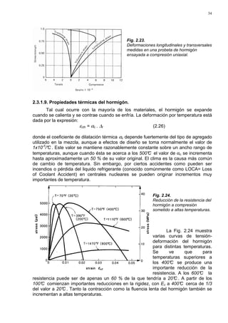 34
Fig. 2.23.
Deformaciones longitudinales y transversales
medidas en una probeta de hormigón
ensayada a compresión uniaxial.
2.3.1.9. Propiedades térmicas del hormigón.
Tal cual ocurre con la mayoría de los materiales, el hormigón se expande
cuando se calienta y se contrae cuando se enfría. La deformación por temperatura está
dada por la expresión:
εcth = αc . ∆t (2.26)
donde el coeficiente de dilatación térmica αc depende fuertemente del tipo de agregado
utilizado en la mezcla, aunque a efectos de diseño se toma normalmente el valor de
1x10-5
/°C . Este valor se mantiene razonablemente constante sobre un ancho rango de
temperaturas, aunque cuando ésta se acerca a los 500°C el valor de αc se incrementa
hasta aproximadamente un 50 % de su valor original. El clima es la causa más común
de cambio de temperatura. Sin embargo, por ciertos accidentes como pueden ser
incendios o pérdida del liquido refrigerante (conocido comúnmente como LOCA= Loss
of Coolant Accident) en centrales nucleares se pueden originar incrementos muy
importantes de temperatura.
Fig. 2.24.
Reducción de la resistencia del
hormigón a compresión
sometido a altas temperaturas.
La Fig. 2.24 muestra
varias curvas de tensión-
deformación del hormigón
para distintas temperaturas.
Se ve que para
temperaturas superiores a
los 400°C se produce una
importante reducción de la
resistencia. A los 600°C la
resistencia puede ser de apenas un 60 % de la que tendría a 20°C . A partir de los
100°C comienzan importantes reducciones en la rigidez, con Ec a 400°C cerca de 1/3
del valor a 20°C . Tanto la contracción como la fluencia lenta del hormigón también se
incrementan a altas temperaturas.
 