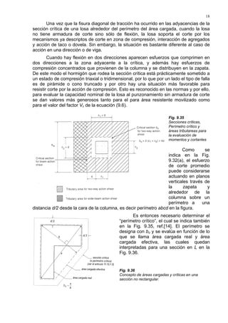 18
Una vez que la fisura diagonal de tracción ha ocurrido en las adyacencias de la
sección crítica de una losa alrededor del perímetro del área cargada, cuando la losa
no tiene armadura de corte sino sólo de flexión, la losa soporta el corte por los
mecanismos ya descriptos de corte en zona de compresión, interacción de agregados
y acción de taco o dovela. Sin embargo, la situación es bastante diferente al caso de
acción en una dirección o de viga.
Cuando hay flexión en dos direcciones aparecen esfuerzos que comprimen en
dos direcciones a la zona adyacente a la crítica, y además hay esfuerzos de
compresión concentrados que provienen de la columna y se distribuyen en la zapata.
De este modo el hormigón que rodea la sección crítica está prácticamente sometido a
un estado de compresión triaxial o tridimensional, por lo que por un lado el tipo de falla
es de pirámide o cono truncado y por otro hay una situación más favorable para
resistir corte por la acción de compresión. Esto es reconocido en las normas y por ello,
para evaluar la capacidad nominal de la losa al punzonamiento sin armadura de corte
se dan valores más generosos tanto para el para área resistente movilizado como
para el valor del factor Vc de la ecuación (9.6).
Fig. 9.35
Secciones críticas,
Perímetro crítico y
áreas tributareas para
la evaluación de
momentos y cortantes
Como se
indica en la Fig.
9.32(a), el esfuerzo
de corte promedio
puede considerarse
actuando en planos
verticales través de
la zapata y
alrededor de la
columna sobre un
perímetro a una
distancia d/2 desde la cara de la columna, es decir perímetro abcd en la figura.
Es entonces necesario determinar el
“perímetro crítico”, el cual se indica también
en la Fig. 9.35, ref.[14]. El perímetro se
designa con bo y se evalúa en función de lo
que se llama área cargada real y área
cargada efectiva, las cuales quedan
interpretadas para una sección en L en la
Fig. 9.36.
Fig. 9.36
Concepto de áreas cargadas y críticas en una
sección no rectangular.
 