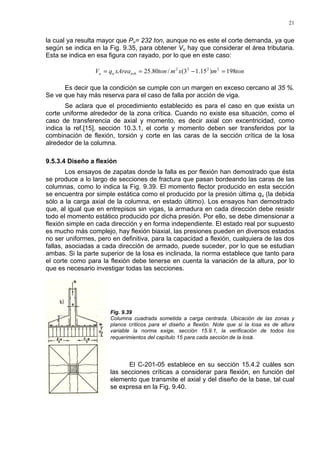 21
la cual ya resulta mayor que Pu= 232 ton, aunque no es este el corte demanda, ya que
según se indica en la Fig. 9.35, para obtener Vu hay que considerar el área tributaria.
Esta se indica en esa figura con rayado, por lo que en este caso:
tonmxmtonxAreaqV tribuu 198)15.13(/80.25 2222
=−==
Es decir que la condición se cumple con un margen en exceso cercano al 35 %.
Se ve que hay más reserva para el caso de falla por acción de viga.
Se aclara que el procedimiento establecido es para el caso en que exista un
corte uniforme alrededor de la zona crítica. Cuando no existe esa situación, como el
caso de transferencia de axial y momento, es decir axial con excentricidad, como
indica la ref.[15], sección 10.3.1, el corte y momento deben ser transferidos por la
combinación de flexión, torsión y corte en las caras de la sección crítica de la losa
alrededor de la columna.
9.5.3.4 Diseño a flexión
Los ensayos de zapatas donde la falla es por flexión han demostrado que ésta
se produce a lo largo de secciones de fractura que pasan bordeando las caras de las
columnas, como lo indica la Fig. 9.39. El momento flector producido en esta sección
se encuentra por simple estática como el producido por la presión última qu (la debida
sólo a la carga axial de la columna, en estado último). Los ensayos han demostrado
que, al igual que en entrepisos sin vigas, la armadura en cada dirección debe resistir
todo el momento estático producido por dicha presión. Por ello, se debe dimensionar a
flexión simple en cada dirección y en forma independiente. El estado real por supuesto
es mucho más complejo, hay flexión biaxial, las presiones pueden en diversos estados
no ser uniformes, pero en definitiva, para la capacidad a flexión, cualquiera de las dos
fallas, asociadas a cada dirección de armado, puede suceder, por lo que se estudian
ambas. Si la parte superior de la losa es inclinada, la norma establece que tanto para
el corte como para la flexión debe tenerse en cuenta la variación de la altura, por lo
que es necesario investigar todas las secciones.
Fig. 9.39
Columna cuadrada sometida a carga centrada. Ubicación de las zonas y
planos críticos para el diseño a flexión. Note que si la losa es de altura
variable la norma exige, sección 15.9.1, la verificación de todos los
requerimientos del capítulo 15 para cada sección de la losa.
El C-201-05 establece en su sección 15.4.2 cuáles son
las secciones críticas a considerar para flexión, en función del
elemento que transmite el axial y del diseño de la base, tal cual
se expresa en la Fig. 9.40.
 