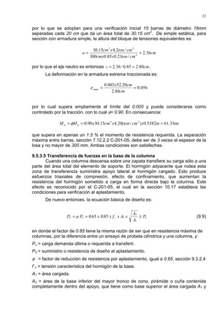 23
por lo que se adoptan para una verificación inicial 15 barras de diámetro 16mm
separadas cada 20 cm que da un área total de 30.15 cm2
. De simple estática, para
sección con armadura simple, la altura del bloque de tensiones equivalentes es:
cm
cmtonxcmx
cmtonxcm
a 36.2
/21.085.0300
/2.415.30
2
22
==
por lo que el eje neutro es entonces cmc 80.285.0/36.2 == .
La deformación en la armadura extrema traccionada es:
056.0
80.2
20.52003.0
==
cm
cmx
smáxε
por lo cual supera ampliamente el límite del 0.005 y puede considerarse como
controlado por la tracción, con lo cual φ= 0.90. En consecuencia:
tmmxcmtonxcmxMM nd 33.615382.0)/(20.415.3090.0 22
=== φ
que supera en apenas un 1.5 % el momento de resistencia requerida. La separación
máxima entre barras, sección 7.12.2.2 C-201-05, debe ser de 3 veces el espesor de la
losa y no mayor de 300 mm. Ambas condiciones son satisfechas.
9.5.3.5 Transferencia de fuerzas en la base de la columna
Cuando una columna descansa sobre una zapata transfiere su carga sólo a una
parte del área total del elemento de soporte. El hormigón adyacente que rodea esta
zona de transferencia suministra apoyo lateral al hormigón cargado. Esto produce
esfuerzos triaxiales de compresión, efecto de confinamiento, que aumentan la
resistencia del hormigón sometido a carga en forma directa bajo la columna. Este
efecto es reconocido por el C-201-05, el cual en la sección 10.17 establece las
condiciones para verificación al aplastamiento.
De nuevo entonces, la ecuación básica de diseño es:
u
´
cnd P
A
A
xx Ax f.x.φ PP ≥==
1
2
1850650 (9.9)
en donde el factor de 0.85 tiene la misma razón de ser que en resistencia máxima de
columnas, por la diferencia entre un ensayo de probeta cilíndrica y una columna, y:
Pu = carga demanda última o requerida a transferir.
Pd = suministro o resistencia de diseño al aplastamiento.
φ = factor de reducción de resistencia por aplastamiento, igual a 0.65, sección 9.3.2.4
f´c = tensión característica del hormigón de la base.
A1 = área cargada.
A2 = área de la base inferior del mayor tronco de cono, pirámide o cuña contenida
completamente dentro del apoyo, que tiene como base superior el área cargada A1 y
 