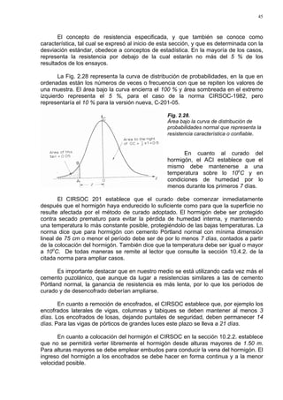45
El concepto de resistencia especificada, y que también se conoce como
característica, tal cual se expresó al inicio de esta sección, y que es determinada con la
desviación estándar, obedece a conceptos de estadística. En la mayoría de los casos,
representa la resistencia por debajo de la cual estarán no más del 5 % de los
resultados de los ensayos.
La Fig. 2.28 representa la curva de distribución de probabilidades, en la que en
ordenadas están los números de veces o frecuencia con que se repiten los valores de
una muestra. El área bajo la curva encierra el 100 % y área sombreada en el extremo
izquierdo representa el 5 %, para el caso de la norma CIRSOC-1982, pero
representaría el 10 % para la versión nueva, C-201-05.
Fig. 2.28.
Área bajo la curva de distribución de
probabilidades normal que representa la
resistencia característica o confiable.
En cuanto al curado del
hormigón, el ACI establece que el
mismo debe mantenerse a una
temperatura sobre lo 10o
C y en
condiciones de humedad por lo
menos durante los primeros 7 días.
El CIRSOC 201 establece que el curado debe comenzar inmediatamente
después que el hormigón haya endurecido lo suficiente como para que la superficie no
resulte afectada por el método de curado adoptado. El hormigón debe ser protegido
contra secado prematuro para evitar la pérdida de humedad interna, y manteniendo
una temperatura lo más constante posible, protegiéndolo de las bajas temperaturas. La
norma dice que para hormigón con cemento Pórtland normal con mínima dimensión
lineal de 75 cm o menor el período debe ser de por lo menos 7 días, contados a partir
de la colocación del hormigón. También dice que la temperatura debe ser igual o mayor
a 10o
C. De todas maneras se remite al lector que consulte la sección 10.4.2. de la
citada norma para ampliar casos.
Es importante destacar que en nuestro medio se está utilizando cada vez más el
cemento puzolánico, que aunque da lugar a resistencias similares a las de cemento
Pórtland normal, la ganancia de resistencia es más lenta, por lo que los períodos de
curado y de desencofrado deberían ampliarse.
En cuanto a remoción de encofrados, el CIRSOC establece que, por ejemplo los
encofrados laterales de vigas, columnas y tabiques se deben mantener al menos 3
días. Los encofrados de losas, dejando puntales de seguridad, deben permanecer 14
días. Para las vigas de pórticos de grandes luces este plazo se lleva a 21 días.
En cuanto a colocación del hormigón el CIRSOC en la sección 10.2.2. establece
que no se permitirá verter libremente el hormigón desde alturas mayores de 1.50 m.
Para alturas mayores se debe emplear embudos para conducir la vena del hormigón. El
ingreso del hormigón a los encofrados se debe hacer en forma continua y a la menor
velocidad posible.
 