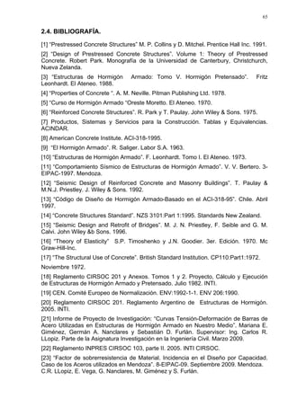 65
2.4. BIBLIOGRAFÍA.
[1] “Prestressed Concrete Structures” M. P. Collins y D. Mitchel. Prentice Hall Inc. 1991.
[2] “Design of Prestressed Concrete Structures”. Volume 1: Theory of Prestressed
Concrete. Robert Park. Monografía de la Universidad de Canterbury, Christchurch,
Nueva Zelanda.
[3] “Estructuras de Hormigón Armado: Tomo V. Hormigón Pretensado”. Fritz
Leonhardt. El Ateneo. 1988.
[4] “Properties of Concrete “. A. M. Neville. Pitman Publishing Ltd. 1978.
[5] “Curso de Hormigón Armado “Oreste Moretto. El Ateneo. 1970.
[6] “Reinforced Concrete Structures”. R. Park y T. Paulay. John Wiley & Sons. 1975.
[7] Productos, Sistemas y Servicios para la Construcción. Tablas y Equivalencias.
ACINDAR.
[8] American Concrete Institute. ACI-318-1995.
[9] “El Hormigón Armado”. R. Saliger. Labor S.A. 1963.
[10] “Estructuras de Hormigón Armado”. F. Leonhardt. Tomo I. El Ateneo. 1973.
[11] “Comportamiento Sísmico de Estructuras de Hormigón Armado”. V. V. Bertero. 3-
EIPAC-1997. Mendoza.
[12] “Seismic Design of Reinforced Concrete and Masonry Buildings”. T. Paulay &
M.N.J. Priestley. J. Wiley & Sons. 1992.
[13] “Código de Diseño de Hormigón Armado-Basado en el ACI-318-95”. Chile. Abril
1997.
[14] “Concrete Structures Standard”. NZS 3101:Part 1:1995. Standards New Zealand.
[15] “Seismic Design and Retrofit of Bridges”. M. J. N. Priestley, F. Seible and G. M.
Calvi. John Wiley &b Sons. 1996.
[16] “Theory of Elasticity” S.P. Timoshenko y J.N. Goodier. 3er. Edición. 1970. Mc
Graw-Hill-Inc.
[17] “The Structural Use of Concrete”. British Standard Institution. CP110:Part1:1972.
Noviembre 1972.
[18] Reglamento CIRSOC 201 y Anexos. Tomos 1 y 2. Proyecto, Cálculo y Ejecución
de Estructuras de Hormigón Armado y Pretensado. Julio 1982. INTI.
[19] CEN. Comité Europeo de Normalización. ENV:1992-1-1. ENV 206:1990.
[20] Reglamento CIRSOC 201. Reglamento Argentino de Estructuras de Hormigón.
2005. INTI.
[21] Informe de Proyecto de Investigación: “Curvas Tensión-Deformación de Barras de
Acero Utilizadas en Estructuras de Hormigón Armado en Nuestro Medio”. Mariana E.
Giménez, Germán A. Nanclares y Sebastián D. Furlán. Supervisor: Ing. Carlos R.
LLopiz. Parte de la Asignatura Investigación en la Ingeniería Civil. Marzo 2009.
[22] Reglamento INPRES CIRSOC 103, parte II. 2005. INTI CIRSOC.
[23] “Factor de sobrerresistencia de Material. Incidencia en el Diseño por Capacidad.
Caso de los Aceros utilizados en Mendoza”. 8-EIPAC-09. Septiembre 2009. Mendoza.
C.R. LLopiz, E. Vega, G. Nanclares, M. Giménez y S. Furlán.
 