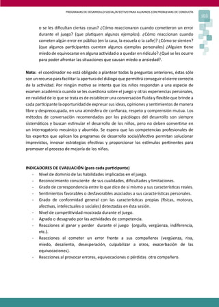 PROGRAMAS DE DESARROLLO SOCIAL/AFECTIVO PARA ALUMNOS CON PROBLEMAS DE CONDUCTA
103
o se les diﬁcultan ciertas cosas? ¿Cómo reaccionaron cuando come�eron un error
durante el juego? (que pla�quen algunos ejemplos). ¿Cómo reaccionan cuando
cometen algún error en público (en la casa, la escuela o la calle)? ¿Cómo se sienten?
(que algunos par�cipantes cuenten algunos ejemplos personales) ¿Alguien �ene
miedo de equivocarse en alguna ac�vidad o a quedar en ridículo? ¿Qué se les ocurre
para poder afrontar las situaciones que causan miedo o ansiedad?.
Nota: el coordinador no está obligado a plantear todas la preguntas anteriores, éstas sólo
son un recurso para facilitar la apertura del diálogo que permi�rá conseguir el cierre correcto
de la ac�vidad. Por ningún mo�vo se intenta que los niños respondan a una especie de
examen académico cuando se les cues�ona sobre el juego y otras experiencias personales,
en realidad de lo que se trata es de establecer una conversación ﬂuida y ﬂexible que brinde a
cada par�cipante la oportunidad de expresar sus ideas, opiniones y sen�mientos de manera
libre y despreocupada, en una atmósfera de conﬁanza, respeto y comprensión mutua. Los
métodos de conversación recomendados por los psicólogos del desarrollo son siempre
sistemá�cos y buscan es�mular el desarrollo de los niños, pero no deben conver�rse en
un interrogatorio mecánico y aburrido. Se espera que las competencias profesionales de
los expertos que aplican los programas de desarrollo social/afec�vo permitan solucionar
imprevistos, innovar estrategias efec�vas y proporcionar los es�mulos per�nentes para
promover el proceso de mejoría de los niños.
INDICADORES DE EVALUACIÓN (para cada par�cipante)
- Nivel de dominio de las habilidades implicadas en el juego.
- Reconocimiento consciente de sus cualidades, diﬁcultades y limitaciones.
- Grado de correspondencia entre lo que dice de sí mismo y sus caracterís�cas reales.
- Sen�mientos favorables o desfavorables asociados a sus caracterís�cas personales.
- Grado de conformidad general con las caracterís�cas propias (�sicas, motoras,
afec�vas, intelectuales o sociales) detectadas en ésta sesión.
- Nivel de compe��vidad mostrada durante el juego.
- Agrado o desagrado por las ac�vidades de competencia.
- Reacciones al ganar y perder durante el juego (orgullo, vergüenza, indiferencia,
etc.).
- Reacciones al cometer un error frente a sus compañeros (vergüenza, risa,
miedo, desaliento, desesperación, culpabilizar a otros, exacerbación de las
equivocaciones).
- Reacciones al provocar errores, equivocaciones o pérdidas otro compañero.
 