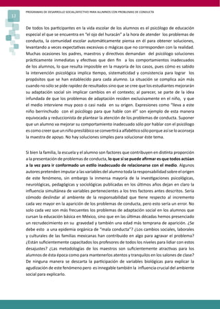 PROGRAMAS DE DESARROLLO SOCIAL/AFECTIVO PARA ALUMNOS CON PROBLEMAS DE CONDUCTA
12
De todos los par�cipantes en la vida escolar de los alumnos es el psicólogo de educación
especial el que se encuentra en “el ojo del huracán” a la hora de atender los problemas de
conducta, la comunidad escolar automá�camente piensa en él para obtener soluciones,
levantando a veces expecta�vas excesivas o mágicas que no corresponden con la realidad.
Muchas ocasiones los padres, maestros y direc�vos demandan del psicólogo soluciones
prác�camente inmediatas y efec�vas que den ﬁn a los comportamientos inadecuados
de los alumnos, lo que resulta imposible en la mayoría de los casos, pues cómo es sabido
la intervención psicológica implica �empo, sistema�cidad y consistencia para lograr los
propósitos que se han establecido para cada alumno. La situación se complica aún más
cuando no sólo se pide rapidez de resultados sino que se cree que los estudiantes mejorarán
su adaptación social sin implicar cambios en el contexto; al parecer, se parte de la idea
infundada de que los problemas de adaptación residen exclusivamente en el niño, y que
el medio interviene muy poco o casi nada en su origen. Expresiones como “lleva a este
niño berrinchudo con el psicólogo para que hable con él” son ejemplo de esta manera
equivocada y reduccionista de plantear la atención de los problemas de conducta. Suponer
que un alumno va mejorar su comportamiento inadecuado sólo por hablar con el psicólogo
es como creer que un niño presilábico se conver�rá a alfabé�co sólo porque así se lo aconseja
la maestra de apoyo. No hay soluciones simples para solucionar éste tema.
Si bien la familia, la escuela y el alumno son factores que contribuyen en dis�nta proporción
a la presentación de problemas de conducta, lo que sí se puede aﬁrmar es que todos actúan
a la vez para ir conformado un es�lo inadecuado de relacionarse con el medio. Algunos
autores pretenden imputar a las variables del alumno toda la responsabilidad sobre el origen
de este fenómeno, sin embargo la inmensa mayoría de la inves�gaciones psicológicas,
neurológicas, pedagógicas y sociológicas publicadas en los úl�mos años dejan en claro la
inﬂuencia simultánea de variables pertenecientes a los tres factores antes descritos. Sería
cómodo deslindar al ambiente de la responsabilidad que �ene respecto al incremento
cada vez mayor en la aparición de los problemas de conducta, pero esto sería un error. No
solo cada vez son más frecuentes los problemas de adaptación social en los alumnos que
cursan la educación básica en México, sino que en las úl�mas décadas hemos presenciado
un recrudecimiento en su gravedad y también una edad más temprana de aparición. ¿Se
debe esto a una epidemia orgánica de “mala conducta”? ¿Los cambios sociales, laborales
y culturales de las familias mexicanas han contribuido en algo para agravar el problema?
¿Están suﬁcientemente capacitados los profesores de todos los niveles para lidiar con estos
desajustes? ¿Las metodologías de los maestros son suﬁcientemente atrac�vas para los
alumnos de ésta época como para mantenerlos atentos y tranquilos en los salones de clase?
De ninguna manera se descarta la par�cipación de variables biológicas para explicar la
agudización de este fenómeno pero es innegable también la inﬂuencia crucial del ambiente
social para explicarlo.
 