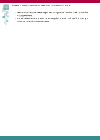 PROGRAMAS DE DESARROLLO SOCIAL/AFECTIVO PARA ALUMNOS CON PROBLEMAS DE CONDUCTA
122
- Habilidadparaadoptarlasestrategiasdeautorregulaciónsugeridasporelcoordinador
y sus compañeros.
- Correspondencia entre el nivel de autorregulación emocional que dice tener y la
habilidad observada durante el juego.
 