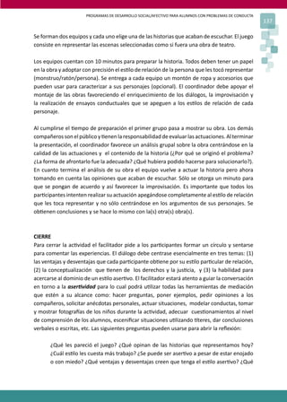 PROGRAMAS DE DESARROLLO SOCIAL/AFECTIVO PARA ALUMNOS CON PROBLEMAS DE CONDUCTA
137
Se forman dos equipos y cada uno elige una de las historias que acaban de escuchar. El juego
consiste en representar las escenas seleccionadas como si fuera una obra de teatro.
Los equipos cuentan con 10 minutos para preparar la historia. Todos deben tener un papel
en la obra y adoptar con precisión el es�lo de relación de la persona que les tocó representar
(monstruo/ratón/persona). Se entrega a cada equipo un montón de ropa y accesorios que
pueden usar para caracterizar a sus personajes (opcional). El coordinador debe apoyar el
montaje de las obras favoreciendo el enriquecimiento de los diálogos, la improvisación y
la realización de ensayos conductuales que se apeguen a los es�los de relación de cada
personaje.
Al cumplirse el �empo de preparación el primer grupo pasa a mostrar su obra. Los demás
compañerossonelpúblicoy�enenlaresponsabilidad deevaluarlasactuaciones. Alterminar
la presentación, el coordinador favorece un análisis grupal sobre la obra centrándose en la
calidad de las actuaciones y el contenido de la historia (¿Por qué se originó el problema?
¿La forma de afrontarlo fue la adecuada? ¿Qué hubiera podido hacerse para solucionarlo?).
En cuanto termina el análisis de su obra el equipo vuelve a actuar la historia pero ahora
tomando en cuenta las opiniones que acaban de escuchar. Sólo se otorga un minuto para
que se pongan de acuerdo y así favorecer la improvisación. Es importante que todos los
par�cipantes intenten realizar su actuación apegándose completamente al es�lo de relación
que les toca representar y no sólo centrándose en los argumentos de sus personajes. Se
ob�enen conclusiones y se hace lo mismo con la(s) otra(s) obra(s).
CIERRE
Para cerrar la ac�vidad el facilitador pide a los par�cipantes formar un círculo y sentarse
para comentar las experiencias. El diálogo debe centrase esencialmente en tres temas: (1)
las ventajas y desventajas que cada par�cipante ob�ene por su es�lo par�cular de relación,
(2) la conceptualización que �enen de los derechos y la jus�cia, y (3) la habilidad para
acercarse al dominio de un es�lo aser�vo. El facilitador estará atento a guiar la conversación
en torno a la aser�vidad para lo cual podrá u�lizar todas las herramientas de mediación
que estén a su alcance como: hacer preguntas, poner ejemplos, pedir opiniones a los
compañeros, solicitar anécdotas personales, actuar situaciones, modelar conductas, tomar
y mostrar fotogra�as de los niños durante la ac�vidad, adecuar cues�onamientos al nivel
de comprensión de los alumnos, esceniﬁcar situaciones u�lizando �teres, dar conclusiones
verbales o escritas, etc. Las siguientes preguntas pueden usarse para abrir la reﬂexión:
¿Qué les pareció el juego? ¿Qué opinan de las historias que representamos hoy?
¿Cuál es�lo les cuesta más trabajo? ¿Se puede ser aser�vo a pesar de estar enojado
o con miedo? ¿Qué ventajas y desventajas creen que tenga el es�lo aser�vo? ¿Qué
 