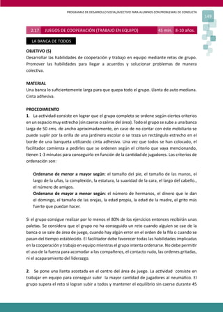 PROGRAMAS DE DESARROLLO SOCIAL/AFECTIVO PARA ALUMNOS CON PROBLEMAS DE CONDUCTA
149
2.17 JUEGOS DE COOPERACIÓN (TRABAJO EN EQUIPO) 45 min. 8-10 años.
LA BANCA DE TODOS
OBJETIVO (S)
Desarrollar las habilidades de cooperación y trabajo en equipo mediante retos de grupo.
Promover las habilidades para llegar a acuerdos y solucionar problemas de manera
colec�va.
MATERIAL
Una banca lo suﬁcientemente larga para que quepa todo el grupo. Llanta de auto mediana.
Cinta adhesiva.
PROCEDIMIENTO
1. La ac�vidad consiste en lograr que el grupo completo se ordene según ciertos criterios
en un espacio muy estrecho (sin caerse o salirse del área). Todo el grupo se sube a una banca
larga de 50 cms. de ancho aproximadamente, en caso de no contar con éste mobiliario se
puede suplir por la orilla de una jardinera escolar o se traza un rectángulo estrecho en el
borde de una banqueta u�lizando cinta adhesiva. Una vez que todos se han colocado, el
facilitador comienza a pedirles que se ordenen según el criterio que vaya mencionando,
�enen 1-3 minutos para conseguirlo en función de la can�dad de jugadores. Los criterios de
ordenación son:
Ordenarse de menor a mayor según: el tamaño del pie, el tamaño de las manos, el
largo de la uñas, la complexión, la estatura, la suavidad de la cara, el largo del cabello.,
el número de amigos.
Ordenarse de mayor a menor según: el número de hermanos, el dinero que le dan
el domingo, el tamaño de las orejas, la edad propia, la edad de la madre, el grito más
fuerte que puedan hacer.
Si el grupo consigue realizar por lo menos el 80% de los ejercicios entonces recibirán unas
paletas. Se considera que el grupo no ha conseguido un reto cuando alguien se cae de la
banca o se sale de área de juego, cuando hay algún error en el orden de la ﬁla o cuando se
pasan del �empo establecido. El facilitador debe favorecer todas las habilidades implicadas
en la cooperación y trabajo en equipo mientras el grupo intenta ordenarse. No debe permi�r
el uso de la fuerza para acomodar a los compañeros, el contacto rudo, las ordenes gritadas,
ni el acaparamiento del liderazgo.
2. Se pone una llanta acostada en el centro del área de juego. La ac�vidad consiste en
trabajar en equipo para conseguir subir la mayor can�dad de jugadores al neumá�co. El
grupo supera el reto si logran subir a todos y mantener el equilibrio sin caerse durante 45
 