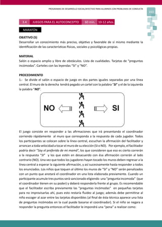 PROGRAMAS DE DESARROLLO SOCIAL/AFECTIVO PARA ALUMNOS CON PROBLEMAS DE CONDUCTA
163
3.4 JUEGOS PARA EL AUTOCONCEPTO 60 min. 10-12 años.
MARATÓN
OBJETIVO (S)
Desarrollar un conocimiento más preciso, obje�vo y favorable de sí mismo mediante la
iden�ﬁcación de las caracterís�cas �sicas, sociales y psicológicas propias.
MATERIAL
Salón o espacio amplio y libre de obstáculos. Lista de cualidades. Tarjetas de “preguntas
incómodas”. Carteles con las leyendas “SI” y “NO”.
PROCEDIMIENTO
1.- Se divide el salón o espacio de juego en dos partes iguales separadas por una línea
central. El muro de la derecha tendrá pegado un cartel con la palabra “SI” y el de la izquierda
la palabra “NO”.
El juego consiste en responder a las aﬁrmaciones que irá presentando el coordinador
corriendo rápidamente al muro que corresponda a la respuesta de cada jugador. Todos
los par�cipantes se colocan sobre la línea central, escuchan la aﬁrmación del facilitador y
arrancan a toda velocidad a tocar el muro de su elección (SI o NO). Por ejemplo, el facilitador
podría decir “Soy el preferido de mi mamá”, los que consideren que eso es cierto correrán
a la respuesta “SI” y los que estén en desacuerdo con ésa aﬁrmación correrán al lado
contrario (NO). Una vez que todos los jugadores hayan tocado los muros deben regresar a la
línea central a esperar la siguiente aﬁrmación, y así sucesivamente hasta responder a todos
los enunciados. Los niños que toquen al úl�mo los muros de “SI” y “NO” serán penalizados
con un punto que anotará el coordinador en una lista elaborada previamente. Cuando un
par�cipante acumule tres puntos será sancionado eligiendo una “pregunta incomoda” (que
el coordinador �enen en su poder) y deberá responderla frente al grupo. Es recomendable
que el facilitador escriba previamente las “preguntas incómodas” en pequeñas tarjetas
para no improvisarlas ahí, pues esto restaría ﬂuidez al juego; además debe permi�rse al
niño escoger al azar entre las tarjetas disponibles (al ﬁnal de ésta técnica aparece una lista
de preguntas incómodas en la cual puede basarse el coordinador). Si el niño se negara a
responder la pregunta entonces el facilitador le impondrá una “pena” a realizar como:
 