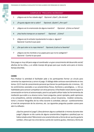 PROGRAMAS DE DESARROLLO SOCIAL/AFECTIVO PARA ALUMNOS CON PROBLEMAS DE CONDUCTA
166
EJEMPLOS DE “PREGUNTAS INCÓMODAS”
1 ¿Alguna vez te has robado algo? Opcional: ¿Qué?, ¿De dónde?
2 ¿Te gusta alguien de tu salón? Opcional: ¿Quién?, ¿Por qué?
3 ¿Alguna vez te enamoraste de alguna maestra? Opcional: ¿Cómo se llama?
4 ¿Has hecho trampa en un examen? Opcional: ¿Cómo?
5 ¿Alguna vez le echaste injustamente la culpa a alguien?
Opcional: Cuenta lo que pasó
6 ¿De qué color es tu ropa interior? Opcional ¿Cuál es tu favorita?
7 ¿Alguna vez les men�ste a tus papás para que no te cas�garán?
Opcional: Cuenta lo que pasó
Éste juego es muy ú�l pero exige al coordinador un gran conocimiento del desarrollo social/
afec�vo de los niños, y un sólido manejo del grupo para que resulte serio pero al mismo
�empo diver�do.
CIERRE
Para ﬁnalizar la ac�vidad el facilitador pide a los par�cipantes formar un círculo para
comentar las experiencias y cerrar el juego. El diálogo debe centrase esencialmente en tres
temas: (1) El nivel de conocimiento personal que �enen los par�cipantes de sí mismos, (2)
los sen�mientos asociados a sus caracterís�cas �sicas, familiares y psicológicas, y (3) sus
habilidadesparaconoceryempa�zarconotraspersonas.Elfacilitadorestaráatentoaguiarla
conversación en torno al autoconcepto, para lo cual podrá u�lizar todas las herramientas de
mediación que estén a su alcance como: hacer preguntas, poner ejemplos, pedir opiniones
a los compañeros, solicitar anécdotas personales, actuar situaciones, modelar conductas,
tomar y mostrar fotogra�as de los niños durante la ac�vidad, adecuar cues�onamientos
al nivel de comprensión de los alumnos, etc. Las siguientes preguntas pueden usarse para
abrir la reﬂexión:
¿Qué les pareció el juego? ¿Descubrieron alguna cualidad de sí mismos durante éste
juego? ¿Alguien se dio cuenta de alguna caracterís�ca (nega�va o posi�va) que no
había notado antes? Mencionen una caracterís�ca de su forma de ser que les gustaría
cambiar. ¿Para qué nos sirve darnos cuenta de nuestros gustos, intereses y forma de
 