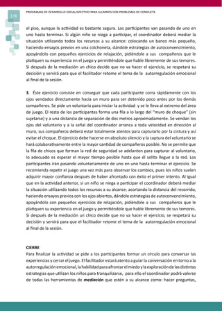 PROGRAMAS DE DESARROLLO SOCIAL/AFECTIVO PARA ALUMNOS CON PROBLEMAS DE CONDUCTA
176
el piso, aunque la ac�vidad es bastante segura. Los par�cipantes van pasando de uno en
uno hasta terminar. Si algún niño se niega a par�cipar, el coordinador deberá mediar la
situación u�lizando todos los recursos a su alcance: colocando un banco más pequeño,
haciendo ensayos previos en una colchoneta, dándole estrategias de autoconvencimiento,
apoyándolo con pequeños ejercicios de relajación, pidiéndole a sus compañeros que le
pla�quen su experiencia en el juego y permi�éndole que hable libremente de sus temores.
Si después de la mediación un chico decide que no va hacer el ejercicio, se respetará su
decisión y servirá para que el facilitador retome el tema de la autorregulación emocional
al ﬁnal de la sesión.
3. Éste ejercicio consiste en conseguir que cada par�cipante corra rápidamente con los
ojos vendados directamente hacia un muro para ser detenido poco antes por los demás
compañeros. Se pide un voluntario para iniciar la ac�vidad y se le lleva al extremo del área
de juego. El resto de los par�cipantes forma una ﬁla a lo largo del “muro de choque” (sin
sujetarse) y a una distancia de separación de dos metros aproximadamente. Se vendan los
ojos del voluntario y a la señal del coordinador arranca a toda velocidad en dirección al
muro, sus compañeros deberá estar totalmente atentos para capturarlo por la cintura y así
evitar el choque. El ejercicio debe hacerse en absoluto silencio y la captura del voluntario se
hará colabora�vamente entre la mayor can�dad de compañeros posible. No se permite que
la ﬁla de chicos que forman la red de seguridad se adelanten para capturar al voluntario,
lo adecuado es esperar el mayor �empo posible hasta que él solito llegue a la red. Los
par�cipantes irán pasando voluntariamente de uno en uno hasta terminar el ejercicio. Se
recomienda repe�r el juego una vez más para observar los cambios, pues los niños suelen
adquirir mayor conﬁanza después de haber afrontado con éxito el primer intento. Al igual
que en la ac�vidad anterior, si un niño se niega a par�cipar el coordinador deberá mediar
la situación u�lizando todos los recursos a su alcance: acortando la distancia del recorrido,
haciendo ensayos previos con los ojos abiertos, dándole estrategias de autoconvencimiento,
apoyándolo con pequeños ejercicios de relajación, pidiéndole a sus compañeros que le
pla�quen su experiencia en el juego y permi�éndole que hable libremente de sus temores.
Si después de la mediación un chico decide que no va hacer el ejercicio, se respetará su
decisión y servirá para que el facilitador retome el tema de la autorregulación emocional
al ﬁnal de la sesión.
CIERRE
Para ﬁnalizar la ac�vidad se pide a los par�cipantes formar un círculo para conversar las
experiencias y cerrar el juego. El facilitador estará atento a guiar la conversación en torno a la
autorregulaciónemocional,lahabilidadparaafrontarelmiedoylaexploracióndelasdis�ntas
estrategias que u�lizan los niños para tranquilizarse, para ello el coordinador podrá valerse
de todas las herramientas de mediación que estén a su alcance como: hacer preguntas,
 