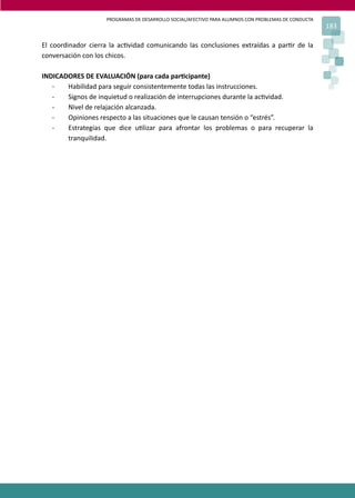 PROGRAMAS DE DESARROLLO SOCIAL/AFECTIVO PARA ALUMNOS CON PROBLEMAS DE CONDUCTA
183
El coordinador cierra la ac�vidad comunicando las conclusiones extraídas a par�r de la
conversación con los chicos.
INDICADORES DE EVALUACIÓN (para cada par�cipante)
- Habilidad para seguir consistentemente todas las instrucciones.
- Signos de inquietud o realización de interrupciones durante la ac�vidad.
- Nivel de relajación alcanzada.
- Opiniones respecto a las situaciones que le causan tensión o “estrés”.
- Estrategias que dice u�lizar para afrontar los problemas o para recuperar la
tranquilidad.
 
