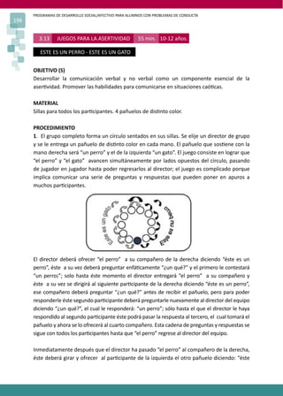 PROGRAMAS DE DESARROLLO SOCIAL/AFECTIVO PARA ALUMNOS CON PROBLEMAS DE CONDUCTA
198
3.13 JUEGOS PARA LA ASERTIVIDAD 55 min. 10-12 años.
ESTE ES UN PERRO - ESTE ES UN GATO
OBJETIVO (S)
Desarrollar la comunicación verbal y no verbal como un componente esencial de la
aser�vidad. Promover las habilidades para comunicarse en situaciones caó�cas.
MATERIAL
Sillas para todos los par�cipantes. 4 pañuelos de dis�nto color.
PROCEDIMIENTO
1. El grupo completo forma un círculo sentados en sus sillas. Se elije un director de grupo
y se le entrega un pañuelo de dis�nto color en cada mano. El pañuelo que sos�ene con la
mano derecha será “un perro” y el de la izquierda “un gato”. El juego consiste en lograr que
“el perro” y “el gato” avancen simultáneamente por lados opuestos del círculo, pasando
de jugador en jugador hasta poder regresarlos al director; el juego es complicado porque
implica comunicar una serie de preguntas y respuestas que pueden poner en apuros a
muchos par�cipantes.
El director deberá ofrecer “el perro” a su compañero de la derecha diciendo “éste es un
perro”, éste a su vez deberá preguntar enfá�camente “¿un qué?” y el primero le contestará
“un perro¡”; solo hasta éste momento el director entregará “el perro” a su compañero y
éste a su vez se dirigirá al siguiente par�cipante de la derecha diciendo “éste es un perro”,
ese compañero deberá preguntar “¿un qué?” antes de recibir el pañuelo, pero para poder
responderle éste segundo par�cipante deberá preguntarle nuevamente al director del equipo
diciendo “¿un qué?”, el cual le responderá: “un perro”; sólo hasta el que el director le haya
respondido al segundo par�cipante éste podrá pasar la respuesta al tercero, el cual tomará el
pañuelo y ahora se lo ofrecerá al cuarto compañero. Esta cadena de preguntas y respuestas se
sigue con todos los par�cipantes hasta que “el perro” regrese al director del equipo.
Inmediatamente después que el director ha pasado “el perro” al compañero de la derecha,
éste deberá girar y ofrecer al par�cipante de la izquierda el otro pañuelo diciendo: “éste
 