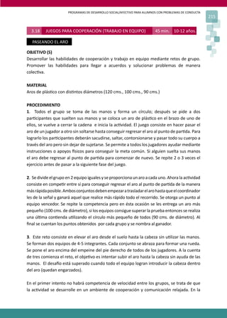 PROGRAMAS DE DESARROLLO SOCIAL/AFECTIVO PARA ALUMNOS CON PROBLEMAS DE CONDUCTA
215
3.18 JUEGOS PARA COOPERACIÓN (TRABAJO EN EQUIPO) 45 min. 10-12 años.
PASEANDO EL ARO
OBJETIVO (S)
Desarrollar las habilidades de cooperación y trabajo en equipo mediante retos de grupo.
Promover las habilidades para llegar a acuerdos y solucionar problemas de manera
colec�va.
MATERIAL
Aros de plás�co con dis�ntos diámetros (120 cms., 100 cms., 90 cms.)
PROCEDIMIENTO
1. Todos el grupo se toma de las manos y forma un círculo; después se pide a dos
par�cipantes que suelten sus manos y se coloca un aro de plás�co en el brazo de uno de
ellos, se vuelve a cerrar la cadena e inicia la ac�vidad. El juego consiste en hacer pasar el
aro de un jugador a otro sin soltarse hasta conseguir regresar el aro al punto de par�da. Para
lograrlo los par�cipantes deberán sacudirse, saltar, contorsionarse y pasar todo su cuerpo a
través del aro pero sin dejar de sujetarse. Se permite a todos los jugadores ayudar mediante
instrucciones o apoyos �sicos para conseguir la meta común. Si alguien suelta sus manos
el aro debe regresar al punto de par�da para comenzar de nuevo. Se repite 2 o 3 veces el
ejercicio antes de pasar a la siguiente fase del juego.
2. Se divide el grupo en 2 equipo iguales y se proporciona un aro a cada uno. Ahora la ac�vidad
consiste en compe�r entre sí para conseguir regresar el aro al punto de par�da de la manera
másrápidaposible.Ambosconjuntosdebenempezaratrasladarelarohastaqueelcoordinador
les de la señal y ganará aquel que realice más rápido todo el recorrido. Se otorga un punto al
equipo vencedor. Se repite la competencia pero en ésta ocasión se les entrega un aro más
pequeño (100 cms. de diámetro), si los equipos consigue superar la prueba entonces se realiza
una úl�ma con�enda u�lizando el círculo más pequeño de todos (90 cms. de diámetro). Al
ﬁnal se cuentan los puntos obtenidos por cada grupo y se nombra al ganador.
3. Este reto consiste en elevar el aro desde el suelo hasta la cabeza sin u�lizar las manos.
Se forman dos equipos de 4-5 integrantes. Cada conjunto se abraza para formar una rueda.
Se pone el aro encima del empeine del pie derecho de todos de los jugadores. A la cuenta
de tres comienza el reto, el obje�vo es intentar subir el aro hasta la cabeza sin ayuda de las
manos. El desa�o está superado cuando todo el equipo logran introducir la cabeza dentro
del aro (quedan engarzados).
En el primer intento no habrá competencia de velocidad entre los grupos, se trata de que
la ac�vidad se desarrolle en un ambiente de cooperación y comunicación relajada. En la
 
