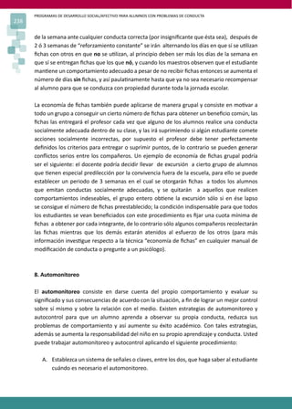 PROGRAMAS DE DESARROLLO SOCIAL/AFECTIVO PARA ALUMNOS CON PROBLEMAS DE CONDUCTA
238
de la semana ante cualquier conducta correcta (por insigniﬁcante que ésta sea), después de
2 ó 3 semanas de “reforzamiento constante” se irán alternando los días en que sí se u�lizan
ﬁchas con otros en que no se u�lizan, al principio deben ser más los días de la semana en
que sí se entregan ﬁchas que los que nó, y cuando los maestros observen que el estudiante
man�ene un comportamiento adecuado a pesar de no recibir ﬁchas entonces se aumenta el
número de días sin ﬁchas, y así paula�namente hasta que ya no sea necesario recompensar
al alumno para que se conduzca con propiedad durante toda la jornada escolar.
La economía de ﬁchas también puede aplicarse de manera grupal y consiste en mo�var a
todo un grupo a conseguir un cierto número de ﬁchas para obtener un beneﬁcio común, las
ﬁchas las entregará el profesor cada vez que alguno de los alumnos realice una conducta
socialmente adecuada dentro de su clase, y las irá suprimiendo si algún estudiante comete
acciones socialmente incorrectas, por supuesto el profesor debe tener perfectamente
deﬁnidos los criterios para entregar o suprimir puntos, de lo contrario se pueden generar
conﬂictos serios entre los compañeros. Un ejemplo de economía de ﬁchas grupal podría
ser el siguiente: el docente podría decidir llevar de excursión a cierto grupo de alumnos
que �enen especial predilección por la convivencia fuera de la escuela, para ello se puede
establecer un periodo de 3 semanas en el cual se otorgarán ﬁchas a todos los alumnos
que emitan conductas socialmente adecuadas, y se quitarán a aquellos que realicen
comportamientos indeseables, el grupo entero ob�ene la excursión sólo si en ése lapso
se consigue el número de ﬁchas preestablecido; la condición indispensable para que todos
los estudiantes se vean beneﬁciados con este procedimiento es ﬁjar una cuota mínima de
ﬁchas a obtener por cada integrante, de lo contrario sólo algunos compañeros recolectarán
las ﬁchas mientras que los demás estarán atenidos al esfuerzo de los otros (para más
información inves�gue respecto a la técnica “economía de ﬁchas” en cualquier manual de
modiﬁcación de conducta o pregunte a un psicólogo).
8. Automonitoreo
El automonitoreo consiste en darse cuenta del propio comportamiento y evaluar su
signiﬁcado y sus consecuencias de acuerdo con la situación, a ﬁn de lograr un mejor control
sobre sí mismo y sobre la relación con el medio. Existen estrategias de automonitoreo y
autocontrol para que un alumno aprenda a observar su propia conducta, reduzca sus
problemas de comportamiento y así aumente su éxito académico. Con tales estrategias,
además se aumenta la responsabilidad del niño en su propio aprendizaje y conducta. Usted
puede trabajar automonitoreo y autocontrol aplicando el siguiente procedimiento:
A. Establezca un sistema de señales o claves, entre los dos, que haga saber al estudiante
cuándo es necesario el automonitoreo.
 