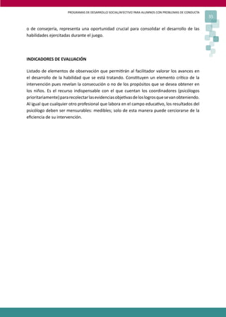 PROGRAMAS DE DESARROLLO SOCIAL/AFECTIVO PARA ALUMNOS CON PROBLEMAS DE CONDUCTA
35
o de consejería, representa una oportunidad crucial para consolidar el desarrollo de las
habilidades ejercitadas durante el juego.
INDICADORES DE EVALUACIÓN
Listado de elementos de observación que permi�rán al facilitador valorar los avances en
el desarrollo de la habilidad que se está tratando. Cons�tuyen un elemento crí�co de la
intervención pues revelan la consecución o no de los propósitos que se desea obtener en
los niños. Es el recurso indispensable con el que cuentan los coordinadores (psicólogos
prioritariamente)pararecolectarlasevidenciasobje�vasdeloslogrosquesevanobteniendo.
Al igual que cualquier otro profesional que labora en el campo educa�vo, los resultados del
psicólogo deben ser mensurables: medibles; solo de esta manera puede cerciorarse de la
eﬁciencia de su intervención.
 