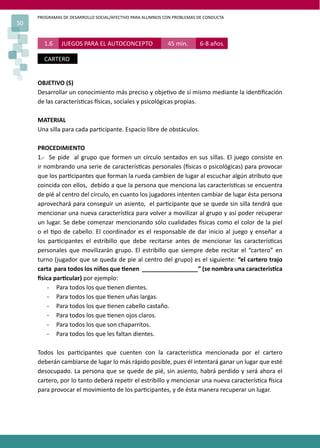 PROGRAMAS DE DESARROLLO SOCIAL/AFECTIVO PARA ALUMNOS CON PROBLEMAS DE CONDUCTA
50
1.6 JUEGOS PARA EL AUTOCONCEPTO 45 min. 6-8 años.
CARTERO
OBJETIVO (S)
Desarrollar un conocimiento más preciso y obje�vo de sí mismo mediante la iden�ﬁcación
de las caracterís�cas �sicas, sociales y psicológicas propias.
MATERIAL
Una silla para cada par�cipante. Espacio libre de obstáculos.
PROCEDIMIENTO
1.- Se pide al grupo que formen un círculo sentados en sus sillas. El juego consiste en
ir nombrando una serie de caracterís�cas personales (�sicas o psicológicas) para provocar
que los par�cipantes que forman la rueda cambien de lugar al escuchar algún atributo que
coincida con ellos, debido a que la persona que menciona las caracterís�cas se encuentra
de pié al centro del círculo, en cuanto los jugadores intenten cambiar de lugar ésta persona
aprovechará para conseguir un asiento, el par�cipante que se quede sin silla tendrá que
mencionar una nueva caracterís�ca para volver a movilizar al grupo y así poder recuperar
un lugar. Se debe comenzar mencionando sólo cualidades �sicas como el color de la piel
o el �po de cabello. El coordinador es el responsable de dar inicio al juego y enseñar a
los par�cipantes el estribillo que debe recitarse antes de mencionar las caracterís�cas
personales que movilizarán grupo. El estribillo que siempre debe recitar el “cartero” en
turno (jugador que se queda de pie al centro del grupo) es el siguiente: “el cartero trajo
carta para todos los niños que �enen _________________” (se nombra una caracterís�ca
�sica par�cular) por ejemplo:
- Para todos los que �enen dientes.
- Para todos los que �enen uñas largas.
- Para todos los que �enen cabello castaño.
- Para todos los que �enen ojos claros.
- Para todos los que son chaparritos.
- Para todos los que les faltan dientes.
Todos los par�cipantes que cuenten con la caracterís�ca mencionada por el cartero
deberán cambiarse de lugar lo más rápido posible, pues él intentará ganar un lugar que esté
desocupado. La persona que se quede de pié, sin asiento, habrá perdido y será ahora el
cartero, por lo tanto deberá repe�r el estribillo y mencionar una nueva caracterís�ca �sica
para provocar el movimiento de los par�cipantes, y de ésta manera recuperar un lugar.
 