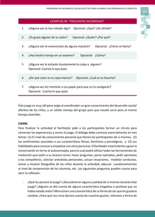 PROGRAMAS DE DESARROLLO SOCIAL/AFECTIVO PARA ALUMNOS CON PROBLEMAS DE CONDUCTA
59
EJEMPLOS DE “PREGUNTAS INCÓMODAS”
1 ¿Alguna vez te has robado algo? Opcional: ¿Qué? ¿De dónde?
2 ¿Te gusta alguien de tu salón? Opcional: ¿Quién? ¿Por qué?
3 ¿Alguna vez te enamoraste de alguna maestra? Opcional: ¿Cómo se llama?
4 ¿Has hecho trampa en un examen? Opcional: ¿Cómo?
5 ¿Alguna vez le echaste injustamente la culpa a alguien?
Opcional: Cuenta lo que pasó
6 ¿De qué color es tu ropa interior? Opcional: ¿Cuál es tu favorita?
7 ¿Alguna vez les men�ste a tus papás para que no te cas�garán?
Opcional: Cuenta lo que pasó
Éste juego es muy ú�l pero exige al coordinador un gran conocimiento del desarrollo social/
afec�vo de los niños, y un sólido manejo del grupo para que resulte serio pero al mismo
�empo diver�do.
CIERRE
Para ﬁnalizar la ac�vidad el facilitador pide a los par�cipantes formar un círculo para
comentar las experiencias y cerrar el juego. El diálogo debe centrase esencialmente en tres
temas: (1) El nivel de conocimiento personal que �enen los par�cipantes de sí mismos, (2)
los sen�mientos asociados a sus caracterís�cas �sicas, familiares y psicológicas, y (3) sus
habilidadesparaconoceryempa�zarconotraspersonas.Elfacilitadorestaráatentoaguiarla
conversación en torno al autoconcepto, para lo cual podrá u�lizar todas las herramientas de
mediación que estén a su alcance como: hacer preguntas, poner ejemplos, pedir opiniones
a los compañeros, solicitar anécdotas personales, actuar situaciones, modelar conductas,
tomar y mostrar fotogra�as de los niños durante la ac�vidad, adecuar cues�onamientos
al nivel de comprensión de los alumnos, etc. Las siguientes preguntas pueden usarse para
abrir la reﬂexión:
- ¿Qué les pareció el juego? ¿Descubrieron alguna cualidad de sí mismos durante éste
juego? ¿Alguien se dió cuenta de alguna caracterís�ca (nega�va o posi�va) que no
había notado antes? Mencionen una caracterís�ca de su forma de ser que les gustaría
cambiar. ¿Para qué nos sirve darnos cuenta de nuestros gustos, intereses y forma de
 