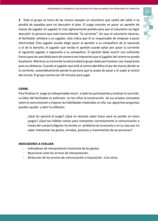 PROGRAMAS DE DESARROLLO SOCIAL/AFECTIVO PARA ALUMNOS CON PROBLEMAS DE CONDUCTA
85
3. Todo el grupo se toma de las manos excepto un voluntario que saldrá del salón o se
pondrá de espaldas para no descubrir el plan. El juego consiste en pasar un apretón de
manos de jugador en jugador lo más sigilosamente posible para que el voluntario no logre
descubrir la persona que está transmi�endo “la corriente”. Sin que el voluntario observe,
el facilitador señalará a un jugador, esto indica que él es responsable de empezar a pasar
electricidad. Éste jugador puede elegir pasar el apretón a su compañero de la izquierda
o al de la derecha, el jugador que reciba el apretón puede optar por pasar la corriente
al siguiente jugador o regresarla a su compañero. El apretón debe ocurrir con suﬁciente
fuerza para ser percibido pero de manera tan imprevista que el jugador del centro no pueda
localizarlo. Mientras se transmite la electricidad el grupo debe permanecer casi inexpresivo
para no delatarse. Cuando el jugador que está al centro iden�ﬁca el par de manos donde va
la corriente, automá�camente pierde la persona que la acaba de pasar y lo suple al centro
del círculo. El grupo cuenta con 10 minutos para jugar.
CIERRE
Para ﬁnalizar el juego es indispensable reunir a todo los par�cipantes y analizar lo ocurrido.
La labor del facilitador es es�mular en los niños la construcción de sus propios conceptos
sobre la comunicación y mejorar las habilidades implicadas en ella. Las siguientes preguntas
pueden ayudar a abrir la reﬂexión:
¿Qué les pareció el juego? ¿Qué se necesita saber hacer para no perder en éstos
juegos? ¿Qué tan hábiles somos para interpretar correctamente la comunicación a
través del cuerpo?¿Alguien ha tenido un problema en la escuela o en su casa por no
saber interpretar los gestos, miradas, posturas y movimientos de las personas?
INDICADORES A EVALUAR
- Indicadores de interpretación incorrecta de los gestos.
- Reacciones ante los errores de interpretación.
- Atribución de los errores de comunicación o imputación a los otros.
 