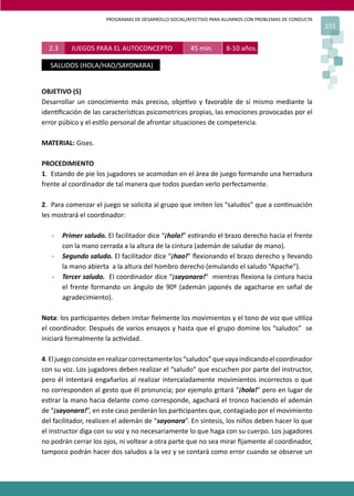 PROGRAMAS DE DESARROLLO SOCIAL/AFECTIVO PARA ALUMNOS CON PROBLEMAS DE CONDUCTA
101
2.3 JUEGOS PARA EL AUTOCONCEPTO 45 min. 8-10 años.
SALUDOS (HOLA/HAO/SAYONARA)
OBJETIVO (S)
Desarrollar un conocimiento más preciso, obje�vo y favorable de sí mismo mediante la
iden�ﬁcación de las caracterís�cas psicomotrices propias, las emociones provocadas por el
error púbico y el es�lo personal de afrontar situaciones de competencia.
MATERIAL: Gises.
PROCEDIMIENTO
1. Estando de pie los jugadores se acomodan en el área de juego formando una herradura
frente al coordinador de tal manera que todos puedan verlo perfectamente.
2. Para comenzar el juego se solicita al grupo que imiten los “saludos” que a con�nuación
les mostrará el coordinador:
- Primer saludo. El facilitador dice “¡hola!” es�rando el brazo derecho hacia el frente
con la mano cerrada a la altura de la cintura (ademán de saludar de mano).
- Segundo saludo. El facilitador dice “¡hao!” ﬂexionando el brazo derecho y llevando
la mano abierta a la altura del hombro derecho (emulando el saludo “Apache”).
- Tercer saludo. El coordinador dice “¡sayonara!” mientras ﬂexiona la cintura hacia
el frente formando un ángulo de 90º (ademán japonés de agacharse en señal de
agradecimiento).
Nota: los par�cipantes deben imitar ﬁelmente los movimientos y el tono de voz que u�liza
el coordinador. Después de varios ensayos y hasta que el grupo domine los “saludos” se
iniciará formalmente la ac�vidad.
4.Eljuegoconsisteenrealizarcorrectamentelos“saludos”quevayaindicandoelcoordinador
con su voz. Los jugadores deben realizar el “saludo” que escuchen por parte del instructor,
pero él intentará engañarlos al realizar intercaladamente movimientos incorrectos o que
no corresponden al gesto que él pronuncia; por ejemplo gritará “¡hola!” pero en lugar de
es�rar la mano hacia delante como corresponde, agachará el tronco haciendo el ademán
de “¡sayonara!”, en este caso perderán los par�cipantes que, contagiado por el movimiento
del facilitador, realicen el ademán de “sayonara”. En síntesis, los niños deben hacer lo que
el instructor diga con su voz y no necesariamente lo que haga con su cuerpo. Los jugadores
no podrán cerrar los ojos, ni voltear a otra parte que no sea mirar ﬁjamente al coordinador,
tampoco podrán hacer dos saludos a la vez y se contará como error cuando se observe un
 