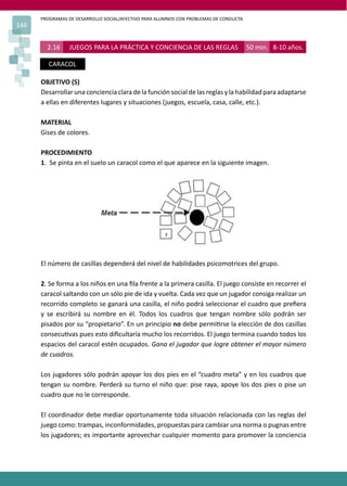 PROGRAMAS DE DESARROLLO SOCIAL/AFECTIVO PARA ALUMNOS CON PROBLEMAS DE CONDUCTA
146
2.16 JUEGOS PARA LA PRÁCTICA Y CONCIENCIA DE LAS REGLAS 50 min. 8-10 años.
CARACOL
OBJETIVO (S)
Desarrollar una conciencia clara de la función social de las reglas y la habilidad para adaptarse
a ellas en diferentes lugares y situaciones (juegos, escuela, casa, calle, etc.).
MATERIAL
Gises de colores.
PROCEDIMIENTO
1. Se pinta en el suelo un caracol como el que aparece en la siguiente imagen.
El número de casillas dependerá del nivel de habilidades psicomotrices del grupo.
2. Se forma a los niños en una ﬁla frente a la primera casilla. El juego consiste en recorrer el
caracol saltando con un sólo pie de ida y vuelta. Cada vez que un jugador consiga realizar un
recorrido completo se ganará una casilla, el niño podrá seleccionar el cuadro que preﬁera
y se escribirá su nombre en él. Todos los cuadros que tengan nombre sólo podrán ser
pisados por su “propietario”. En un principio no debe permi�rse la elección de dos casillas
consecu�vas pues esto diﬁcultaría mucho los recorridos. El juego termina cuando todos los
espacios del caracol estén ocupados. Gana el jugador que logre obtener el mayor número
de cuadros.
Los jugadores sólo podrán apoyar los dos pies en el “cuadro meta” y en los cuadros que
tengan su nombre. Perderá su turno el niño que: pise raya, apoye los dos pies o pise un
cuadro que no le corresponde.
El coordinador debe mediar oportunamente toda situación relacionada con las reglas del
juego como: trampas, inconformidades, propuestas para cambiar una norma o pugnas entre
los jugadores; es importante aprovechar cualquier momento para promover la conciencia
 
