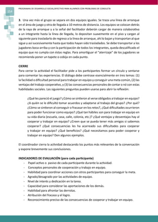 PROGRAMAS DE DESARROLLO SOCIAL/AFECTIVO PARA ALUMNOS CON PROBLEMAS DE CONDUCTA
154
3. Una vez más el grupo se separa en dos equipos iguales. Se traza una línea de arranque
en el área de juego y otra de llegada a 10 metros de distancia. Los equipos se colocan detrás
de la raya de arranque y a la señal del facilitador deberán cargar de manera colabora�va
a un integrante hasta la línea de llegada, lo depositan suavemente en el piso y cargan al
siguiente para trasladarlo de regreso a la línea de arranque, ahí lo bajan y transportan al que
sigue y así sucesivamente hasta que todos hayan sido trasladados. Se debe transportar a los
jugadores boca-arriba y con la par�cipación de todos los integrantes, queda descaliﬁcado el
equipo que no cumpla con éstas reglas. Para amor�guar el “aterrizaje” de los jugadores se
recomienda poner un tapete o cobija en cada punto.
CIERRE
Para cerrar la ac�vidad el facilitador pide a los par�cipantes formar un círculo y sentarse
para comentar las experiencias. El diálogo debe centrase esencialmente en tres temas: (1)
la facilidad o diﬁcultad personal para trabajar en equipo y conseguir una meta común, (2) las
ventajas del trabajo coopera�vo, y (3) las consecuencias personales de contar o nó con estas
habilidades sociales. Las siguientes preguntas pueden usarse para abrir la reﬂexión:
¿Qué les pareció el juego? ¿Cómo se sin�eron al verse obligados a trabajar en equipo?
¿A quién se le diﬁcultó tomar acuerdos y adaptarse al trabajo del grupo? ¿Por qué?
¿Cómo se sin�eron al conseguir o fracasar en los retos?, ¿Qué diﬁcultades ocurrieron
para poder funcionar como equipo? ¿Qué tan hábiles son para trabajar en equipo en
su vida diaria (escuela, casa, calle, colonia, etc.)? ¿Qué ventajas y desventajas hay al
cooperar y trabajar en equipo? ¿Creen que se pueda tener más amigos si sabemos
cooperar? ¿Qué consecuencias les ha acarreado sus diﬁcultades para cooperar
y trabajar en equipo? ¿Qué beneﬁcios? ¿Qué necesitamos para poder cooperar y
trabajar en equipo? Den algunos ejemplos.
El coordinador cierra la ac�vidad destacando los puntos más relevantes de la conversación
y expone brevemente sus conclusiones.
INDICADORES DE EVALUACIÓN (para cada par�cipante)
- Papel ac�vo o pasivo de cada par�cipante durante la ac�vidad.
- Conceptos personales de cooperación y trabajo en equipo.
- Habilidad para coordinar acciones con otros par�cipantes para conseguir la meta.
- Agrado/desagrado por las ac�vidades de equipo.
- Nivel de interés y dedicación en la tarea.
- Capacidad para considerar las aportaciones de los demás.
- Habilidad para afrontar las derrotas.
- Atribución del fracaso y el logro.
- Reconocimiento preciso de las consecuencias de cooperar y trabajar en equipo.
 