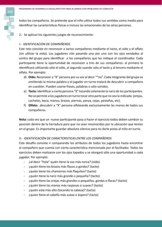 PROGRAMAS DE DESARROLLO SOCIAL/AFECTIVO PARA ALUMNOS CON PROBLEMAS DE CONDUCTA
160
todos los compañeros. Se pretende que el niño u�lice todos sus sen�dos como medio para
iden�ﬁcar las caracterís�cas �sicas e incluso las emocionales de las otras personas.
2.- Se aplican los siguientes juegos de reconocimiento:
I.- IDENTIFICACION DE COMPAÑEROS
Este reto consiste en reconocer a varios compañeros mediante el tacto, el oído y el olfato
(sin u�lizar la vista). Los jugadores irán pasando uno por uno con los ojos vendados al
centro del grupo para iden�ﬁcar a los compañeros que les indique el coordinador. Cada
par�cipante �ene la oportunidad de reconocer a tres de sus compañeros: al primero lo
iden�ﬁcará u�lizando sólo el oído, al segundo usando sólo el tacto y al tercero mediante el
olfato. Por ejemplo:
d) Oído: Reconocer a “X” persona por su voz al decir ““no”. Cada integrante del grupo va
emi�endo la misma palabra y el jugador en turno tratará de descubrir a compañero
en cues�ón. Pueden usarse frases, palabras o sólo sonidos.
e) Tacto: Iden�ﬁcar a cierta persona “X” tocando solamente la nariz de los par�cipantes.
No se permite a los jugadores en turno tocar otra parte que no sea la indicada (orejas,
cachetes, boca, manos, brazos, piernas, panza, cejas, pestañas, etc).
f) Olfato: .descubrir a “X” persona olfateando exclusivamente las manos de todos sus
compañeros.
Nota: cada vez que un nuevo par�cipante pasa a hacer el ejercicio todos deben cambiar su
posición dentro de la herradura para que no sean reconocidos por la ubicación que tenían
en el grupo. Es importante guardar absoluto silencio para no darle pistas al niño en turno.
II.- IDENTIFICACIÓN DE CARACTERISTICAS ENTRE LOS COMPAÑEROS
Este desa�o consiste ir comparando los atributos de todos los jugadores hasta encontrar
al compañero que cuenta con cierta caracterís�ca mencionada por el facilitador. Todos los
ejercicios deben realizarse con los ojos tapados y se otorgará sólo una oportunidad a cada
jugador. Por ejemplo:
- ¿al decir “hola” quién �ene la voz más ronca? (oído)
- ¿quién �ene los brazos más ﬂacos o gordos? (tacto)
- ¿quién �ene los chamorros más ﬂaquitos? (tacto)
- ¿quién �ene la nariz más grande o pequeña? (tacto)
- ¿quién �ene las orejas más grandes o pequeñas. gordas o ﬂacas? (tacto)
- ¿quién �ene las manos más rasposas o suaves? (tacto)
- ¿quién está más alto (tocando la cabeza)? (tacto)
- ¿quien �ene el cabello más suave o áspero? (tacto)
 