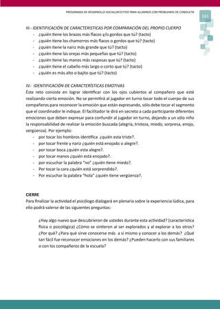 PROGRAMAS DE DESARROLLO SOCIAL/AFECTIVO PARA ALUMNOS CON PROBLEMAS DE CONDUCTA
161
III.- IDENTIFICACIÓN DE CARACTERISTICAS POR COMPARACIÓN DEL PROPIO CUERPO
- ¿quién �ene los brazos más ﬂacos y/o gordos que tú? (tacto)
- ¿quién �ene los chamorros más ﬂacos o gordos que tú? (tacto)
- ¿quién �ene la nariz más grande que tú? (tacto)
- ¿quién �ene las orejas más pequeñas que tú? (tacto)
- ¿quién �ene las manos más rasposas que tú? (tacto)
- ¿quién �ene el cabello más largo o corto que tú? (tacto)
- ¿quién es más alto o bajito que tú? (tacto)
IV.- IDENTIFICACIÓN DE CARACTERÍSTICAS EMOTIVAS
Éste reto consiste en lograr iden�ﬁcar con los ojos cubiertos al compañero que esté
realizando cierta emoción. No se permi�rá al jugador en turno tocar todo el cuerpo de sus
compañeros para reconocer la emoción que están expresando, sólo debe tocar el segmento
que el coordinador le indique. El facilitador le dirá en secreto a cada par�cipante diferentes
emociones que deben expresar para confundir al jugador en turno, dejando a un sólo niño
la responsabilidad de realizar la emoción buscada (alegría, tristeza, miedo, sorpresa, enojo,
vergüenza). Por ejemplo:
- por tocar los hombros iden�ﬁca ¿quién esta triste?.
- por tocar frente y nariz ¿quién está enojado o alegre?.
- por tocar boca ¿quién esta alegre?.
- por tocar manos ¿quién está enojado?.
- por escuchar la palabra “no” ¿quién �ene miedo?.
- Por tocar la cara ¿quién está sorprendido?.
- Por escuchar la palabra “hola” ¿quién �ene vergüenza?.
CIERRE
Para ﬁnalizar la ac�vidad el psicólogo dialogará en plenaria sobre la experiencia lúdica, para
ello podrá valerse de las siguientes preguntas:
¿Hay algo nuevo que descubrieron de ustedes durante esta ac�vidad? (caracterís�ca
�sica o psicológica) ¿Cómo se sin�eron al ser explorados y al explorar a los otros?
¿Por qué? ¿Para qué sirve conocerse más a sí mismo y conocer a los demás? ¿Qué
tan fácil fue reconocer emociones en los demás? ¿Pueden hacerlo con sus familiares
o con los compañeros de la escuela?
 