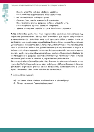 PROGRAMAS DE DESARROLLO SOCIAL/AFECTIVO PARA ALUMNOS CON PROBLEMAS DE CONDUCTA
164
- Hacerles un cariñito en la cara a todos los jugadores.
- Bailar al ritmo de las palmadas que den sus compañeros.
- Dar un abrazo de oso a cada par�cipante.
- Contar un chiste o cantar un pedacito de una canción.
- Hacer la cara más graciosa que pueda hasta que un jugador se ría.
- Sobar suavemente la pancita a todos los compañeros.
- Soportar un ataque de cosquillas por parte de todos sus compañeros.
Notas: En la medida que los niños vayan respondiendo a las dis�ntas aﬁrmaciones es muy
importante que el facilitador les haga notar brevemente que algunos compañeros del
grupo comparten ésa caracterís�ca y que quizá no todos lo sabían, el obje�vo es que los
par�cipantesseanconscientesdesuscualidadesy almismo�empoconozcanlassemejanzas
y diferencias que �enen con los demás. Por ejemplo, ante la aﬁrmación “me molesta cuando
otros se burlan de mí” el facilitador podrá hacer notar que esto le molesta a la mayoría, e
incluso podrá realizar una pequeña interrupción del juego para pedirles que cuenten algunos
ejemplos que les hayan ocurrido y rescatar algunas opiniones. No se recomienda abusar de
las interrupciones ya que puede restarle dinamismo al juego y terminar por matar el interés
de los niños, pero cuando el coordinar lo juzgue adecuado puede hacerlo.
Para conseguir el propósito del juego los niños deben ser completamente honestos en sus
respuestas. Si el facilitador detecta que algún par�cipante está falseando sus contestaciones
para hacerse el gracioso o provocar las risas de los demás, puede reconvenirlo o aplicar
alguna consecuencia como sacarlo unos minutos de la ac�vidad.
A con�nuación se muestran:
(e) Una lista de aﬁrmaciones que pueden u�lizarse al aplicar el juego.
(f) Algunos ejemplos de “preguntas incómodas”.
 