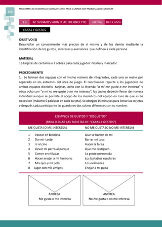 PROGRAMAS DE DESARROLLO SOCIAL/AFECTIVO PARA ALUMNOS CON PROBLEMAS DE CONDUCTA
168
OBJETIVO (S)
Desarrollar un conocimiento más preciso de sí mismo y de los demás mediante la
iden�ﬁcación de los gustos, intereses y aversiones que deﬁnen a cada persona.
MATERIAL
16 tarjetas de cartulina y 2 sobres para cada jugador. Pizarra y marcador.
PROCEDIMIENTO
1. Se forman dos equipos con el mismo número de integrantes, cada uno se reúne por
separado en los extremos del área de juego. El coordinador reparte a los jugadores de
ambos equipos dieciséis tarjetas, ocho con la leyenda “a mí me gusta o me interesa” y
otras ocho con “a mí no me gusta o no me interesa”, las cuales deberán llenar de manera
individual aunque se permite el apoyo de los miembros del equipo en caso de que así lo
necesiten (máximo 5 palabras en cada tarjeta). Se otorgan 15 minutos para llenar las tarjetas
y después cada par�cipante las guarda en dos sobres diferentes con su nombre.
3.5 ACTIVIDADES PARA EL AUTOCONCEPTO 60 min. 10-12 años.
CARAS Y GESTOS
EJEMPLOS DE GUSTOS Y “DISGUSTOS”
(PARA LLENAR LAS TARJETAS DE “CARAS Y GESTOS”)
ME GUSTA (O ME INTERESA) NO ME GUSTA (O NO ME INTERESA)
1 Pasear en bicicleta Que se burlen de mi
2 Dormir tarde Barrer mi casa
3 Ir al cine Hacer la tarea
4 Llevar mi perro al parque Que me cas�guen
5 Comer enchiladas La gente presumida
6 Hacer enojar a mi hermano Los bailables escolares
7 Mis ojos y mi pelo Los exámenes
8 Jugar con mis amigos Enojar a mi papá
ANDREA ANDREA
Me gusta o me interesa No me gusta o no me interesa
 