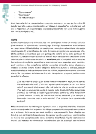 PROGRAMAS DE DESARROLLO SOCIAL/AFECTIVO PARA ALUMNOS CON PROBLEMAS DE CONDUCTA
188
- “No me pegues”
- “Quiero jugar”
- “Yo no tuve la culpa”
Cada frase debe decirse comportándose como ratón, monstruo y persona (en ése orden). El
jugador que falle en algún intento recibirá un “ataque de cosquillas” de todo el grupo, y el
que lo haga mejor, un pequeño regalo sorpresa (lápiz decorado, libro para iluminar, goma
con caricatura impresa, etc.).
CIERRE
Para ﬁnalizar la ac�vidad el facilitador pide a los par�cipantes formar un círculo y sentarse
para comentar las experiencias y cerrar el juego. El diálogo debe centrase esencialmente
en cuatro temas: (1) la claridad de los aspectos que caracterizan cada es�lo de interacción
social revisado, (2) la iden�ﬁcación del es�lo de relación preponderante que usa cada niño,
(3) las ventajas y desventajas que cada par�cipante ob�ene por su es�lo par�cular de
relación, y (4) la habilidad para acercarse al dominio de un es�lo aser�vo. El facilitador estará
atento a guiar la conversación en torno a la aser�vidad para lo cual podrá u�lizar todas las
herramientas de mediación que estén a su alcance como: hacer preguntas, poner ejemplos,
pedir opiniones a los compañeros, solicitar anécdotas personales, actuar situaciones,
modelar conductas, tomar y mostrar fotogra�as de los niños durante la ac�vidad, adecuar
cues�onamientos al nivel de comprensión de los alumnos, esceniﬁcar situaciones u�lizando
�teres, dar conclusiones verbales o escritas, etc. Las siguientes preguntas pueden usarse
para abrir la reﬂexión:
¿Qué les pareció el juego? ¿Qué es�los de relación revisamos hoy? ¿Cuáles son las
diferencias entre los tres? ¿Conocen a alguien que corresponda a cada uno de los
es�los? (monstruo/ratón/persona), ¿En cuál es�lo de relación se ubican ustedes?
¿Para qué nos sirve darnos cuenta de nuestro es�lo de relación? ¿Qué desventajas
y ventajas les ha traído ése es�lo? ¿Les convendría cambiar su es�lo de relación?
¿Quieren cambiar su es�lo de relacionarse con las personas? ¿Qué ventajas y
desventajas creen que tenga el es�lo aser�vo? ¿Qué podemos hacer para ser más
aser�vos?
Nota: el coordinador no está obligado a plantear todas la preguntas anteriores, éstas sólo
son un recurso para facilitar la apertura del diálogo que permi�rá conseguir el cierre correcto
de la ac�vidad; de lo que se trata es de establecer una conversación ﬂuida y ﬂexible que
brinde a cada par�cipante la oportunidad de expresar sus ideas, opiniones y sen�mientos
de manera libre y despreocupada, en una atmósfera de conﬁanza, respeto y comprensión
mutua. Los métodos de conversación recomendados por los psicólogos del desarrollo
 
