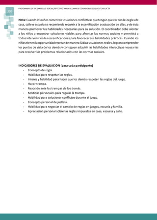 PROGRAMAS DE DESARROLLO SOCIAL/AFECTIVO PARA ALUMNOS CON PROBLEMAS DE CONDUCTA
206
Nota:Cuandolosniñoscomentensituacionesconﬂic�vasquetenganqueverconlasreglasde
casa, calle o escuela se recomienda recurrir a la esceniﬁcación o actuación de ellas, y de ésta
manera promover las habilidades necesarias para su solución. El coordinador debe alentar
a los niños a encontrar soluciones viables para afrontar las normas sociales y permi�rá a
todos intervenir en las esceniﬁcaciones para favorecer sus habilidades prác�cas. Cuando los
niños �enen la oportunidad recrear de manera lúdica situaciones reales, logran comprender
los puntos de vista de los demás y consiguen adquirir las habilidades interac�vas necesarias
para resolver los problemas relacionados con las normas sociales.
INDICADORES DE EVALUACIÓN (para cada par�cipante)
- Concepto de regla.
- Habilidad para respetar las reglas.
- Interés y habilidad para hacer que los demás respeten las reglas del juego.
- Hacer trampa.
- Reacción ante las trampas de los demás.
- Medidas personales para regular la trampa.
- Habilidad para solucionar conﬂictos durante el juego.
- Concepto personal de jus�cia.
- Habilidad para negociar el cambio de reglas en juegos, escuela y familia.
- Apreciación personal sobre las reglas impuestas en casa, escuela y calle.
 